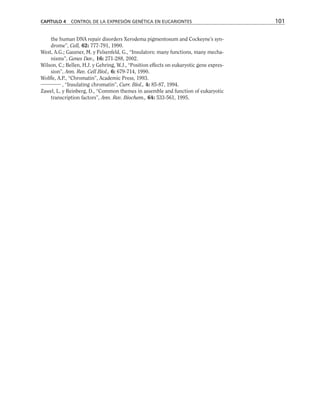 the human DNA repair disorders Xerodema pigmentosum and Cockeyne’s syn-
drome”, Cell, 62: 777-791, 1990.
West, A.G.; Gaszner, M. y Felsenfeld, G., “Insulators: many functions, many mecha-
nisms”, Genes Dev., 16: 271-288, 2002.
Wilson, C.; Bellen, H.J. y Gehring, W.J., “Position effects on eukaryotic gene expres-
sion”, Ann. Rev. Cell Biol., 6: 679-714, 1990.
Wolffe, A.P., “Chromatin”, Academic Press, 1993.
, “Insulating chromatin”, Curr. Biol., 4: 85-87, 1994.
Zawel, L. y Reinberg, D., “Common themes in assemble and function of eukaryotic
transcription factors”, Ann. Rev. Biochem., 64: 533-561, 1995.
CAPÍTULO 4 CONTROL DE LA EXPRESIÓN GENÉTICA EN EUCARIONTES 101
 