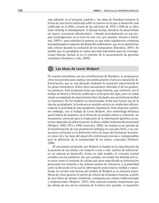 más adelante en el presente capítulo— las ideas de Davidson tomaron la
forma de una teoría sofisticada sobre la manera en la que el desarrollo está
codificado en el DNA, a través de las ediciones de 1976 y 1986 de su libro
Gene Activity in Development. A últimas fechas, Davidson ha desarrollado
un marco conceptual idiosincrásico —basado principalmente en sus pro-
pias investigaciones en el erizo de mar (ver, por ejemplo, Arnone y David-
son, 1997)— para entender la manera en que redes regulatorias complejas
han participado en aspectos del desarrollo embrionario, que en su opinión han
sido críticos durante la evolución de los metazoarios (Davidson, 2001). Es
posible que su paradigma se vuelva aún más importante para las investiga-
ciones futuras, hechas ya en el contexto de la secuenciación de genomas
completos (Davidson y cols., 2002).
De manera simultánea con las contribuciones de Davidson, se propusieron
otros mecanismos para explicar mecanísticamente el proceso natural de di-
ferenciación, que se veía afectado mediante la mutación experimental de
los genes homeóticos. Entre estos mecanismos sobresale el de los gradien-
tes químicos. Esta propuesta tenía una larga historia, que comenzó con el
trabajo de Boveri y Driesch, publicado a principios del siglo, pero no había
estado acompañada de experimentos bien diseñados que permitieran probar
su existencia. En los modelos ya mencionados arriba que hacían uso de la
idea de un gradiente, la homeosis en sentido estricto no estaba bien diferen-
ciada de la actividad de tales gradientes hipotéticos. Esta situación cambió,
sin embargo, con el trabajo de Lewis Wolpert, otro embriólogo británico
quien habría de proponer, en la forma de un modelo entero y coherente, un
mecanismo universal para la traducción de la información genética en pa-
trones espaciales de diferenciación: la ahora célebre información posicional
(Wolpert, 1969, 1971 y 1994; Lawrence, 1992). Su modelo es un ejemplo de
la transformación de una proposición ambigua en una idea fértil, y su con-
secuencia principal es la distinción entre las bases del fenómeno homeóti-
co como tal y las fases del desarrollo embrionario previas e indispensables
para la definición de la modularidad de los planes corporales (Wolpert,
1996).
El mecanismo propuesto por Wolpert se basaba en la especificación de
la posición de las células con respecto a uno o más “puntos de referencia”
en un sistema en desarrollo. Como en todo modelo, el concepto central
contaba con sus auxiliares. Así, por ejemplo, un campo fue definido por es-
te autor como el conjunto de células que tiene especificada su información
posicional con respecto a los mismos puntos de referencia, y la polaridad
como la dirección en la cual la información posicional es medida o especi-
ficada. La versión más famosa del modelo de Wolpert es su solución al pro-
blema de cómo generar el patrón de colores de la bandera francesa, a partir
de una hilera de tamaño indefinido, compuesta por células indiferenciadas
y totipotenciales (Wolpert, 1971). Esta solución postula simplemente que
las células de uno de los extremos de la hilera (por ejemplo, el izquierdo)
108 PARTE I MOLÉCULAS INFORMACIONALES
Las ideas de Lewis Wolpert
 