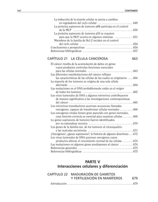 La inducción de la muerte celular se asocia a cambios
en reguladores del ciclo celular . . . . . . . . . . . . . . . . . . . . . . .649
La proteína supresora de tumores pRb participa en el control
de la MCP . . . . . . . . . . . . . . . . . . . . . . . . . . . . . . . . . . . . . . .650
La proteína supresora de tumores p53 se requiere
para que la MCP ocurra en algunos sistemas . . . . . . . . . . . .651
Miembros de la familia de Bcl-2 inciden en el control
del ciclo celular . . . . . . . . . . . . . . . . . . . . . . . . . . . . . . . . . . .654
Conclusiones y perspectivas . . . . . . . . . . . . . . . . . . . . . . . . . . . . . . .654
Referencias bibliográficas . . . . . . . . . . . . . . . . . . . . . . . . . . . . . . . . .657
CAPÍTULO 21 LA CÉLULA CANCEROSA 663
El cáncer resulta de la acumulación de daños en genes
cuyos productos controlan funciones esenciales
para las células normales . . . . . . . . . . . . . . . . . . . . . . . . . . . . . .663
Las diferentes manifestaciones del cáncer reflejan
las características de las células de las cuales se originaron . . . .664
La mayoría de los tumores se origina de una sola célula
aberrante . . . . . . . . . . . . . . . . . . . . . . . . . . . . . . . . . . . . . . . . . .664
Las mutaciones en el DNA probablemente están en el origen
de todos los tumores . . . . . . . . . . . . . . . . . . . . . . . . . . . . . . . . .665
Los virus tumorales de DNA y algunos retrovirus contribuyeron
de manera significativa a las investigaciones contemporáneas
del cáncer . . . . . . . . . . . . . . . . . . . . . . . . . . . . . . . . . . . . . . . . . .665
Los retrovirus transductores acarrean secuencias llamadas
oncogenes, capaces de transformar células normales . . . . . . . . .666
Los oncogenes virales tienen gran parecido con genes normales,
cuya función correcta es esencial para nuestras células . . . . . . .668
Lo genes supresores de tumores fueron identificados
por su naturaleza recesiva . . . . . . . . . . . . . . . . . . . . . . . . . . . . .670
Los genes de la familia ras, de los tumores al citoesqueleto
y las vesículas secretorias . . . . . . . . . . . . . . . . . . . . . . . . . . . . . .671
¿Oncogenes?, ¿genes supresores?; la historia de algunos desertores . . .672
Los virus tumorales de DNA acarrean oncogenes cuyos
productos alteran el crecimiento normal de las células . . . . . . .674
Las mutaciones en algunos genes predisponen al cáncer . . . . . . . . .674
Referencias generales . . . . . . . . . . . . . . . . . . . . . . . . . . . . . . . . . . . .675
Referencias bibliográficas . . . . . . . . . . . . . . . . . . . . . . . . . . . . . . . . .675
PARTE V
Interacciones celulares y diferenciación
CAPÍTULO 22 MADURACIÓN DE GAMETOS
Y FERTILIZACIÓN EN MAMÍFEROS 679
Introducción . . . . . . . . . . . . . . . . . . . . . . . . . . . . . . . . . . . . . . . . . . .679
xvi CONTENIDO
 