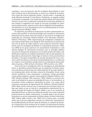 responden a una concentración alta del morfógeno desarrollando el color
azul; conforme ésta va disminuyendo, se acerca a un umbral de concentra-
ción a partir del cual las siguientes células —las del centro— responden de
modo diferente formando el color blanco. Finalmente, un segundo umbral
es alcanzado y traspasado, y las células que quedan delante de él desarrollan
entonces el color rojo. La aplicación conjunta de los principios definidos en
este ejemplo al organismo real resulta en una guía susceptible de confir-
marse empíricamente, según la cual los discos imaginales de Drosophila se-
rían diferentes no en la especificación sino en la interpretación de la infor-
mación posicional (Wolpert, 1994).
El organismo que habría de proporcionar los datos experimentales ne-
cesarios para justificar la relevancia biológica del concepto de información
posicional sería la misma mosca de la fruta en una serie de investigaciones
conducidas por Christiane Nüsslein-Volhard y Eric Wieschaus (Nüsslein-
Volhard y Wieschaus, 1980). Experimentos de mutagénesis realizados por
estos autores desde finales de la década de 1970, demostraron la existencia de
una serie de genes de origen materno cuyos productos funcionan exacta-
mente como los morfógenos de Wolpert se comportarían (Lawrence, 1992).
Los mRNA de los genes maternos son especialmente importantes en este
sistema biológico de información posicional, pues su actividad establece
una serie de interacciones jerárquicas con los genes propios del cigoto, sub-
dividiendo al embrión en unidades metaméricas cada vez más pequeñas a lo
largo del eje anteroposterior, hasta llegar al número y forma característicos
del adulto. A los genes responsables de esta fase del desarrollo se les cono-
cería a partir de entonces como genes de polaridad del huevo y su distinción
con respecto a los homeóticos quedó entonces corroborada de manera defi-
nitiva (Lawrence, 1992; Gerhart y Kirschner, 1997; Carroll y cols., 2001).
Como fruto de la investigación sobre los morfógenos de polaridad del
huevo, se descubriría posteriormente que los gradientes de dichas sustan-
cias controlan las primeras fases de la determinación de las cuatro distincio-
nes fundamentales dentro del plan corporal de Drosophila: dorsal contra
ventral, endodermo contra mesodermo y ectodermo, células germinales
contra células somáticas y anterior contra posterior (Nüsslein-Volhard y cols.,
1987; Nüsslein-Volhard, 1991; Lawrence, 1992). También se encontró que,
entre la actividad de los genes de polaridad del huevo y los homeóticos, se
encuentran niveles jerárquicos intermedios de genes a los cuales ahora
conocemos como genes de segmentación (St. Johnston y Nüsslein-Volhard,
1992). Baste reiterar entonces que la importancia de mencionar dicho tra-
bajo aquí radica en que se trata de la comprobación experimental del co-
rolario principal del modelo de Wolpert: debido a que en los mutantes de
polaridad del huevo se alteran las señales de posición a las cuales responden
posteriormente las células embrionarias, es posible deducir que los genes
homeóticos no son los responsables de dichas señales (Gerhart y Kirschner,
1997, Gilbert, 2000, Carroll y cols., 2001). Por la misma razón, es posible
inferir que el proceso epigenético esencial en el desarrollo, desenmascara-
do simultáneamente por las dos clases de mutantes, se compone de dos par-
tes: la generación de las fronteras de los campos y la determinación interna
de sus identidades. Correspondería a dos de los más importantes genetistas
CAPÍTULO 5 GENES HOMEÓTICOS Y MECANISMOS MOLECULARES DE DIFERENCIACIÓN CELULAR 109
 