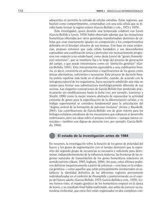 adyacentes ni permitía la entrada de células extrañas. Estas regiones, que
bautizó como compartimentos, comenzaban con una sola célula que se di-
vidía hasta formar la región entera (García-Bellido y cols., 1973 y 1979).
Este investigador, quien durante una temporada colaboró con Lewis
(García-Bellido y Lewis, 1976) había observado además que las mutaciones
homeóticas obtenidas por otros genetistas transformaban dominios de cé-
lulas que eran exactamente iguales en composición a los compartimentos
definidos en el fenotipo silvestre de sus moscas. Con base en estas eviden-
cias, propuso entonces que cada célula fundadora y sus descendientes
expresaban una combinación única y particular (no necesariamente progre-
siva con respecto a un estado basal, como decía Lewis) de “genes (homeóti-
cos) selectores”, que se mantiene fija a lo largo del proceso de generación
del campo, y que puede interpretarse como un “domicilio genético” (Gar-
cía-Bellido, 1981). Esta interpretación equivaldría a una codificación bina-
ria, es decir, consistiría en activaciones o inactivaciones de los genes como
únicas alternativas, suficientes y necesarias. Este proceso de decisión bina-
ria podría repetirse más tarde en el desarrollo, cuando, de acuerdo con la
ontogenia natural de los organismos, fuera necesario subdividir aún más un
campo para formar una subestructura morfológicamente diferente de sus
vecinas. Las elegantes concepciones de García-Bellido han perdurado prác-
ticamente sin modificaciones hasta la fecha (ver, por ejemplo, Lawrence y
Struhl, 1996) como la mejor manera abstracta de representar la actividad
conjunta de genes para la especificación de la diferenciación celular, y su
trabajo experimental se considera fundamental para la articulación del
“dogma central de la formación de patrones tisulares” (Irvine y Rauskolb,
2001). Las contribuciones de García-Bellido son de gran interés para los
biólogos celulares estudiosos de los mecanismos que subyacen al desarrollo
embrionario, pero sus ideas sobre el proceso evolutivo —aunque menos co-
nocidas— también son dignas de atención (ver, por ejemplo, García-Belli-
do, 1984).
En resumen, la investigación sobre la función de los genes de polaridad del
huevo y los genes de segmentación con el tiempo demostró que la expre-
sión del segundo grupo de secuencias es necesaria y suficiente para deter-
minar, independientemente de la influencia materna, las fronteras de las re-
giones naturales de transcripción de los genes homeóticos selectores en
sentido estricto (Akam, 1987; Ingham, 1988). Así pues, estos últimos pudie-
ron definirse inequívocamente a partir de entonces —con base en la eviden-
cia genética— como aquellos que están principalmente involucrados en es-
tablecer la identidad definitiva de las diferentes regiones previamente
individualizadas en el embrión de Drosophila y posteriormente en el cuer-
po del futuro adulto (García-Bellido, 1975; García-Bellido y cols., 1979). Co-
mo hemos visto, el mapeo genético de los homeóticos empezó en la época
de Lewis, y su resultado final había reafirmado, aun antes de conocer su na-
turaleza molecular, que estos loci están organizados en dos complejos con-
112 PARTE I MOLÉCULAS INFORMACIONALES
El estado de la investigación antes de 1984
 