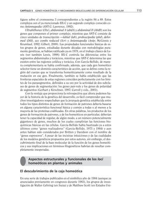 tiguos sobre el cromosoma 3 correspondientes a la región 84 a 89. Estos
complejos son el ya mencionado BX-C y un segundo complejo conocido co-
mo Antennapedia (ANT-C; Lawrence, 1992).
Ultrabithorax (Ubx), abdominal A (abdA) y abdominal B (AbdB) son los
genes que componen el primer complejo, mientras que ANT-C consiste de
cinco unidades de transcripción —labial (lab), proboscipedia (pbd), defor-
med (Dfd), sex combs reduced (Scr) y Antennapedia (Antp; McGinnis y
Krumlauf, 1992; Gilbert, 2000). Las propiedades funcionales básicas de es-
tos grupos de genes, estudiadas durante décadas con metodologías pura-
mente genéticas, se habían ratificado ya en 1978, en el trabajo clásico de Le-
wis (ver también Lewis, 1998): BX-C controla las diferencias entre los
segmentos abdominales y torácicos, mientras que ANT-C determina las que
existen entre las regiones cefálica y torácica. Con García-Bellido, de mane-
ra complementaria se había confirmado, además, que cada gen homeótico
selector tiene un dominio característico de acción, que se define como la re-
gión del cuerpo que se transforma homeóticamente como resultado de la
mutación en ese gen. Finalmente, también se había establecido que las
fronteras espaciales de estas regiones coinciden perfectamente con los lími-
tes de los parasegmentos, definidos a su vez por la actividad de dos subcla-
ses de genes de segmentación: los genes pair-rule y los genes de polaridad
de segmentos (Gerhart y Kirschner, 1997; Carroll y cols., 2001).
Con la ventaja que proporciona la retrospectiva que ahora podemos ha-
cer de la historia de la genética del desarrollo, es fácil comprender que mu-
chos investigadores sospechaban que la jerarquía genética establecida entre
todos los tipos distintos de genes de formación de patrones debería basarse
en alguna característica funcional básica y común a todas o al menos a la
mayoría de las proteínas codificadas. En otras palabras, los productos de los
genes de formación de patrones, y de los homeóticos en particular, deberían
tener la capacidad de regular, de algún modo, a un número potencialmente
gigantesco de genes, muchos de los cuales cumplirían las funciones bio-
químicas básicas en las células. García-Bellido había bautizado ya a estos
últimos como “genes realizadores” (García-Bellido, 1975 y 1984) y aun
antes habían sido considerados por Britten y Davidson con el nombre de
“genes expresores”. A pesar de las incisivas intuiciones y de las cualidades
de los modelos genéticos propuestos por estos autores, sin embargo, el des-
cubrimiento final de la base molecular de la función de los genes homeóti-
cos y sus implicaciones en términos filogenéticos habrían de resultar com-
pletamente inesperadas.
El descubrimiento de la caja homeótica
En una serie de trabajos publicados en el simbólico año de 1984 (aunque ya
anunciados previamente en congresos durante 1983), los grupos de inves-
tigación de Walter Gehring (en Suiza) y de Matthew Scott (en Estados Uni-
CAPÍTULO 5 GENES HOMEÓTICOS Y MECANISMOS MOLECULARES DE DIFERENCIACIÓN CELULAR 113
Aspectos estructurales y funcionales de los loci
homeóticos en plantas y animales
 