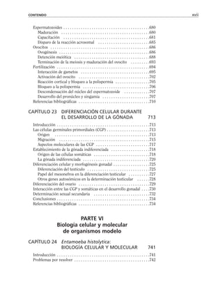Espermatozoides . . . . . . . . . . . . . . . . . . . . . . . . . . . . . . . . . . . . . . . .680
Maduración . . . . . . . . . . . . . . . . . . . . . . . . . . . . . . . . . . . . . . . . .680
Capacitación . . . . . . . . . . . . . . . . . . . . . . . . . . . . . . . . . . . . . . . .681
Disparo de la reacción acrosomal . . . . . . . . . . . . . . . . . . . . . . . .685
Ovocitos . . . . . . . . . . . . . . . . . . . . . . . . . . . . . . . . . . . . . . . . . . . . . .686
Ovogénesis . . . . . . . . . . . . . . . . . . . . . . . . . . . . . . . . . . . . . . . . . .686
Detención meiótica . . . . . . . . . . . . . . . . . . . . . . . . . . . . . . . . . . .688
Terminación de la meiosis y maduración del ovocito . . . . . . . . .693
Fertilización . . . . . . . . . . . . . . . . . . . . . . . . . . . . . . . . . . . . . . . . . . .694
Interacción de gametos . . . . . . . . . . . . . . . . . . . . . . . . . . . . . . . .695
Activación del ovocito . . . . . . . . . . . . . . . . . . . . . . . . . . . . . . . . .702
Reacción cortical y bloqueo a la polispermia . . . . . . . . . . . . . . . .705
Bloqueo a la polispermia . . . . . . . . . . . . . . . . . . . . . . . . . . . . . . .706
Descondensación del núcleo del espermatozoide . . . . . . . . . . . .707
Desarrollo del pronúcleo y singamia . . . . . . . . . . . . . . . . . . . . . .707
Referencias bibliográficas . . . . . . . . . . . . . . . . . . . . . . . . . . . . . . . . .710
CAPÍTULO 23 DIFERENCIACIÓN CELULAR DURANTE
EL DESARROLLO DE LA GÓNADA 713
Introducción . . . . . . . . . . . . . . . . . . . . . . . . . . . . . . . . . . . . . . . . . . .713
Las células germinales primordiales (CGP) . . . . . . . . . . . . . . . . . . . .713
Origen . . . . . . . . . . . . . . . . . . . . . . . . . . . . . . . . . . . . . . . . . . . .713
Migración . . . . . . . . . . . . . . . . . . . . . . . . . . . . . . . . . . . . . . . . . .715
Aspectos moleculares de las CGP . . . . . . . . . . . . . . . . . . . . . . . . .717
Establecimiento de la gónada indiferenciada . . . . . . . . . . . . . . . . . .718
Origen de las células somáticas . . . . . . . . . . . . . . . . . . . . . . . . . .718
La gónada indiferenciada . . . . . . . . . . . . . . . . . . . . . . . . . . . . . . .720
Diferenciación celular y morfogénesis gonadal . . . . . . . . . . . . . . . . .725
Diferenciación del testículo . . . . . . . . . . . . . . . . . . . . . . . . . . . . .725
Papel del mesonefros en la diferenciación testicular . . . . . . . . . .727
Otros genes autosómicos en la determinación testicular . . . . . .728
Diferenciación del ovario . . . . . . . . . . . . . . . . . . . . . . . . . . . . . . . . .729
Interacción entre las CGP y somáticas en el desarrollo gonadal . . . .730
Determinación sexual secundaria . . . . . . . . . . . . . . . . . . . . . . . . . .732
Conclusiones . . . . . . . . . . . . . . . . . . . . . . . . . . . . . . . . . . . . . . . . . . .734
Referencias bibliográficas . . . . . . . . . . . . . . . . . . . . . . . . . . . . . . . . .734
PARTE VI
Biología celular y molecular
de organismos modelo
CAPÍTULO 24 Entamoeba histolytica:
BIOLOGÍA CELULAR Y MOLECULAR 741
Introducción . . . . . . . . . . . . . . . . . . . . . . . . . . . . . . . . . . . . . . . . . . .741
Problemas por resolver . . . . . . . . . . . . . . . . . . . . . . . . . . . . . . . . . . .742
CONTENIDO xvii
 