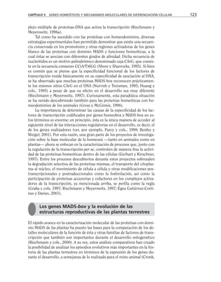 plejo múltiple de proteínas-DNA que activa la transcripción (Riechmann y
Meyerowitz, 1996a).
Tal como ha sucedido con las proteínas con homeodominios, diversas
estrategias experimentales han permitido demostrar que existe una secuen-
cia conservada en los promotores y otras regiones activadoras de los genes
blanco de las proteínas con dominio MADS y funciones homeóticas, a la
cual éstas se asocian con diferentes grados de afinidad. Dicha secuencia de
nucleótidos es un motivo palindrómico denominado caja CArG, que consis-
te en la secuencia consenso CC(A/T)6GG (Shore y Sharrocks, 1995). Si bien
es común que se piense que la especificidad funcional de los factores de
transcripción reside básicamente en su especificidad de asociación al DNA,
se ha observado que muchas proteínas MADS-box reconocen prácticamen-
te los mismos sitios CArG en el DNA (Nurrish y Treisman, 1995; Huang y
cols., 1995) a pesar de que su efecto en el desarrollo sea muy diferente
(Riechmann y Meyerowitz, 1997). Curiosamente, esta paradójica situación
se ha venido descubriendo también para las proteínas homeóticas con ho-
meodominios de los animales (Gross y McGinnis, 1996).
La importancia de determinar las causas de la especificidad de los fac-
tores de transcripción codificados por genes homeobox y MADS-box en es-
tos términos es enorme: en principio, ésta es la única manera de acceder al
siguiente nivel de las interacciones regulatorias en el desarrollo, es decir, el
de los genes realizadores (ver, por ejemplo, Parcy y cols., 1998; Benfey y
Weigel, 2001). Por esta razón, una gran parte de los proyectos de investiga-
ción sobre la base molecular de la homeosis —tanto en animales como en
plantas— ahora se enfocan en la caracterización de procesos que, junto con
la regulación de la transcripción per se, controlen de manera fina la activi-
dad de las proteínas homeóticas dentro de las células (Gerhart y Kirschner,
1997). Entre los procesos descubiertos durante estos proyectos sobresalen
la degradación selectiva de las proteínas mismas, el transporte del citoplas-
ma al núcleo, el movimiento de célula a célula y otras modificaciones pos-
transcripcionales y postraduccionales como la fosforilación, así como la
participación de proteínas accesorias y cofactores en los complejos activa-
dores de la transcripción, ya mencionada arriba, se perfila como la regla
(Graba y cols, 1997; Riechmann y Meyerowitz, 1997; Egea Gutiérrez-Corti-
nes y Davies, 2001).
El rápido avance en la caracterización molecular de las proteínas con domi-
nio MADS de las plantas ha puesto las bases para la comparación de los de-
talles moleculares de la función de ésta y otras familias de factores de trans-
cripción que también son importantes durante el desarrollo ontogenético
(Riechmann y cols., 2000). A su vez, estos análisis comparativos han creado
la posibilidad de analizar los episodios evolutivos más importantes en la his-
toria de las plantas terrestres en términos de la expresión de los genes du-
rante el desarrollo, a semejanza de lo realizado para el reino animal (Cronk,
CAPÍTULO 5 GENES HOMEÓTICOS Y MECANISMOS MOLECULARES DE DIFERENCIACIÓN CELULAR 123
Los genes MADS-box y la evolución de las
estructuras reproductivas de las plantas terrestres
 