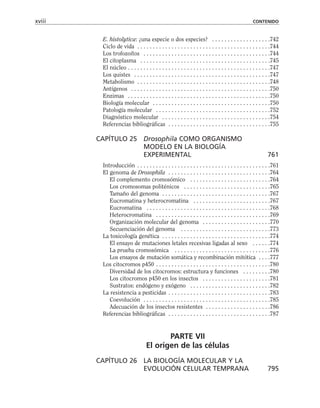 E. histolytica: ¿una especie o dos especies? . . . . . . . . . . . . . . . . . . .742
Ciclo de vida . . . . . . . . . . . . . . . . . . . . . . . . . . . . . . . . . . . . . . . . . . .744
Los trofozoítos . . . . . . . . . . . . . . . . . . . . . . . . . . . . . . . . . . . . . . . . .744
El citoplasma . . . . . . . . . . . . . . . . . . . . . . . . . . . . . . . . . . . . . . . . . .745
El núcleo . . . . . . . . . . . . . . . . . . . . . . . . . . . . . . . . . . . . . . . . . . . . . .747
Los quistes . . . . . . . . . . . . . . . . . . . . . . . . . . . . . . . . . . . . . . . . . . . .747
Metabolismo . . . . . . . . . . . . . . . . . . . . . . . . . . . . . . . . . . . . . . . . . . .748
Antígenos . . . . . . . . . . . . . . . . . . . . . . . . . . . . . . . . . . . . . . . . . . . . .750
Enzimas . . . . . . . . . . . . . . . . . . . . . . . . . . . . . . . . . . . . . . . . . . . . . .750
Biología molecular . . . . . . . . . . . . . . . . . . . . . . . . . . . . . . . . . . . . . .750
Patología molecular . . . . . . . . . . . . . . . . . . . . . . . . . . . . . . . . . . . . .752
Diagnóstico molecular . . . . . . . . . . . . . . . . . . . . . . . . . . . . . . . . . . .754
Referencias bibliográficas . . . . . . . . . . . . . . . . . . . . . . . . . . . . . . . . .755
CAPÍTULO 25 Drosophila COMO ORGANISMO
MODELO EN LA BIOLOGÍA
EXPERIMENTAL 761
Introducción . . . . . . . . . . . . . . . . . . . . . . . . . . . . . . . . . . . . . . . . . . .761
El genoma de Drosophila . . . . . . . . . . . . . . . . . . . . . . . . . . . . . . . . .764
El complemento cromosómico . . . . . . . . . . . . . . . . . . . . . . . . . .764
Los cromosomas politénicos . . . . . . . . . . . . . . . . . . . . . . . . . . . .765
Tamaño del genoma . . . . . . . . . . . . . . . . . . . . . . . . . . . . . . . . . . .767
Eucromatina y heterocromatina . . . . . . . . . . . . . . . . . . . . . . . . .767
Eucromatina . . . . . . . . . . . . . . . . . . . . . . . . . . . . . . . . . . . . . . . .768
Heterocromatina . . . . . . . . . . . . . . . . . . . . . . . . . . . . . . . . . . . . .769
Organización molecular del genoma . . . . . . . . . . . . . . . . . . . . . .770
Secuenciación del genoma . . . . . . . . . . . . . . . . . . . . . . . . . . . . .773
La toxicología genética . . . . . . . . . . . . . . . . . . . . . . . . . . . . . . . . . . .774
El ensayo de mutaciones letales recesivas ligadas al sexo . . . . . .774
La prueba cromosómica . . . . . . . . . . . . . . . . . . . . . . . . . . . . . . .776
Los ensayos de mutación somática y recombinación mitótica . . . .777
Los citocromos p450 . . . . . . . . . . . . . . . . . . . . . . . . . . . . . . . . . . . . .780
Diversidad de los citocromos: estructura y funciones . . . . . . . . .780
Los citocromos p450 en los insectos . . . . . . . . . . . . . . . . . . . . . .781
Sustratos: endógeno y exógeno . . . . . . . . . . . . . . . . . . . . . . . . . .782
La resistencia a pesticidas . . . . . . . . . . . . . . . . . . . . . . . . . . . . . . . . .783
Coevolución . . . . . . . . . . . . . . . . . . . . . . . . . . . . . . . . . . . . . . . . .785
Adecuación de los insectos resistentes . . . . . . . . . . . . . . . . . . . . .786
Referencias bibliográficas . . . . . . . . . . . . . . . . . . . . . . . . . . . . . . . . .787
PARTE VII
El origen de las células
CAPÍTULO 26 LA BIOLOGÍA MOLECULAR Y LA
EVOLUCIÓN CELULAR TEMPRANA 795
xviii CONTENIDO
 