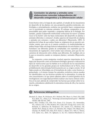 Como hemos visto a lo largo de este capítulo, el estudio de los mecanismos
de desarrollo de las plantas con una perspectiva genético-molecular, em-
briológica y principalmente evolutiva nos permitirá hacer comparaciones
con lo encontrado en sistemas animales. El enfoque comparativo es im-
prescindible para poder responder a preguntas básicas de la biología. Por
ejemplo, ¿puede el desarrollo multicelular evolucionar de nuevo? ¿Cuántas
veces lo ha hecho? ¿Son las bases moleculares del desarrollo en plantas y
animales diferentes o comunes? ¿Cuáles aspectos del desarrollo de plantas
y animales son comunes y cuáles son diferentes? (Meyerowitz, 1997). Si
partimos de la base de que ambos linajes se originaron de un ancestro uni-
celular común, pero que en el camino evolutivo a la multicelularidad en
ambos linajes hubo una larga historia independiente de unicelulares y mul-
ticelulares con diferentes grados de complejidad, uno supondría que los
mecanismos de regulación a nivel celular sean comunes, pero que los me-
canismos de interacción entre células sean diferentes. En realidad, esto es
lo que se encuentra cuando se comparan plantas y animales (Meyerowitz,
2002).
La respuesta a estas preguntas revelará aspectos importantes de la
lógica del desarrollo como un fenómeno biológico general e indicaría los
tipos de restricciones que ha habido en la evolución de los mecanismos
de desarrollo en los grandes grupos de multicelulares de la Tierra, muy
probablemente determinada históricamente por su origen común. Si tal
lógica puede ser dilucidada con el formalismo de redes, como hemos ar-
gumentado, y al mismo tiempo los episodios evolutivos únicos pueden
ser identificados con las técnicas actuales de la sistemática, la suma de
este conocimiento a lo que ahora sabemos sobre el control genético de la
morfogénesis con seguridad permitirá realizar una nueva síntesis evolu-
tiva en la cual, además de comprender las fuerzas que actúan sobre la va-
riación, entendamos cabalmente la naturaleza misma de ella y las razones
de su origen.
Abouheif, E.; Akam, M.; Dickinson, W.J.; Holland, P.W.; Meyer. A.; Patel, N.H.; Raff,
R.A.; Roth, V.L. y Wray, G.A., “Homology and developmental genes”, TRENDS
GENET, 13: 432-433, 1997.
Adams, M.D.; Celniker, S.E.; Holt, R.A.; Evans, C.A.; Gocayne, J.D.; Amanatides,
P.G.; Scherer, S.E.; Li, P.W.; Hoskins, R.A.; Galle, R.F.; George, R.A.; Lewis. S.E.;
Richards, S.; Ashburner, M.; Henderson, S.N.; Sutton, G.G.; Wortman, J.R.;
Yandell, M.D.; Zhang, Q.; Chen, L.X.; Brandon, R.C.; Rogers, Y.H.; Blazej. R.G.;
Champe, M.; Pfeiffer, B.D.; Wan, K.H.; Doyle, C.; Baxter, E.G.; Helt, G.; Nelson,
C.R.; Gabor, G.L.; Abril, J.F.; Agbayani, A.; An, H.J.; Andrews-Pfannkoch, C.;
134 PARTE I MOLÉCULAS INFORMACIONALES
Referencias bibliográficas
Conclusión: las plantas y animales como
elaboraciones naturales independientes del
desarrollo ontogenético y la diferenciación celular
 