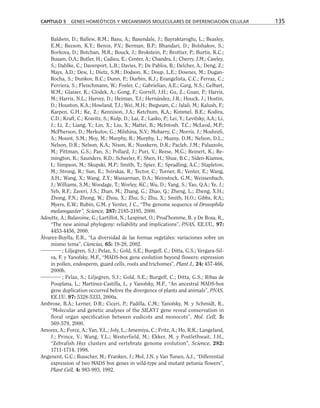 Baldwin, D.; Ballew, R.M.; Basu, A.; Baxendale, J.; Bayraktaroglu, L.; Beasley,
E.M.; Beeson, K.Y.; Benos, P.V.; Berman, B.P.; Bhandari, D.; Bolshakov, S.;
Borkova, D.; Botchan, M.R.; Bouck, J.; Brokstein, P.; Brottier, P.; Burtis, K.C.;
Busam, D.A.; Butler, H.; Cadieu, E.; Center, A.; Chandra, I.; Cherry, J.M.; Cawley,
S.; Dahlke, C.; Davenport, L.B.; Davies, P.; De Pablos, B.; Delcher, A.; Deng, Z.;
Mays, A.D.; Dew, I.; Dietz, S.M.; Dodson, K.; Doup, L.E.; Downes, M.; Dugan-
Rocha, S.; Dunkov, B.C.; Dunn, P.; Durbin, K.J.; Evangelista, C.C.; Ferraz, C.;
Ferriera, S.; Fleischmann, W.; Fosler, C.; Gabrielian, A.E.; Garg, N.S.; Gelbart,
W.M.; Glasser, K.; Glodek, A.; Gong, F.; Gorrell, J.H.; Gu, Z.; Guan, P.; Harris,
M.; Harris, N.L.; Harvey, D.; Heiman, T.J.; Hernández, J.R.; Houck, J.; Hostin,
D.; Houston, K.A.; Howland, T.J.; Wei, M.H.; Ibegwam, C.; Jalali, M.; Kalush, F.;
Karpen, G.H.; Ke, Z.; Kennison, J.A.; Ketchum, K.A.; Kimmel, B.E.; Kodira,
C.D.; Kraft, C.; Kravitz, S.; Kulp, D.; Lai, Z.; Lasko, P.; Lei, Y.; Levitsky, A.A.; Li,
J.; Li, Z.; Liang, Y.; Lin, X.; Liu, X.; Mattei, B.; McIntosh. T.C.; McLeod, M.P.;
McPherson, D.; Merkulov, G.; Milshina, N.V.; Mobarry, C.; Morris, J.; Moshrefi,
A.; Mount, S.M.; Moy, M.; Murphy, B.; Murphy, L.; Muzny, D.M.; Nelson, D.L.;
Nelson, D.R.; Nelson, K.A.; Nixon, K.; Nusskern, D.R.; Pacleb, J.M.; Palazzolo,
M.; Pittman, G.S.; Pan, S.; Pollard, J.; Puri, V.; Reese, M.G.; Reinert, K.; Re-
mington, K.; Saunders, R.D.; Scheeler, F.; Shen, H.; Shue, B.C.; Siden-Kiamos,
I.; Simpson, M.; Skupski, M.P.; Smith, T.; Spier, E.; Spradling, A.C.; Stapleton,
M.; Strong, R.; Sun, E.; Svirskas, R.; Tector, C.; Turner, R.; Venter, E.; Wang,
A.H.; Wang, X.; Wang, Z.Y.; Wassarman, D.A.; Weinstock, G.M.; Weissenbach,
J.; Williams, S.M.; Woodage, T.; Worley, KC.; Wu, D.; Yang, S.; Yao, Q.A.; Ye, J.;
Yeh, R.F.; Zaveri, J.S.; Zhan, M.; Zhang, G.; Zhao, Q.; Zheng, L.; Zheng, X.H.;
Zhong, F.N.; Zhong, W.; Zhou, X.; Zhu, S.; Zhu, X.; Smith, H.O.; Gibbs, R.A.;
Myers, E.W.; Rubin, G.M. y Venter, J C., “The genome sequence of Drosophila
melanogaster”, Science, 287: 2185-2195, 2000.
Adoutte, A.; Balavoine, G.; Lartillot, N.; Lespinet, O.; Prud’homme, B. y De Rosa, R.,
“The new animal phylogeny: reliability and implications”, PNAS, EE.UU., 97:
4453-4456, 2000.
Álvarez-Buylla, E.R., “La diversidad de las formas vegetales: variaciones sobre un
mismo tema”, Ciencias, 65: 19-28, 2002.
; Liljegren, S.J.; Pelaz, S.; Gold, S.E.; Burgeff, C.; Ditta, G.S.; Vergara-Sil-
va, F. y Yanofsky, M.F., “MADS-box gene evolution beyond flowers: expression
in pollen, endosperm, guard cells, roots and trichomes”, Plant J., 24: 457-466,
2000b.
; Pelaz, S.; Liljegren, S.J.; Gold, S.E.; Burgeff, C.; Ditta, G.S.; Ribas de
Pouplana, L.; Martínez-Castilla, L. y Yanofsky, M.F., “An ancestral MADS-box
gene duplication occurred before the divergence of plants and animals”, PNAS,
EE.UU. 97: 5328-5333, 2000a.
Ambrose, B.A.; Lerner, D.R.; Ciceri, P.; Padilla, C.M.; Yanofsky, M. y Schmidt, R.,
“Molecular and genetic analyses of the SILKY1 gene reveal conservation in
floral organ specification between eudicots and monocots”, Mol. Cell, 5:
569-579, 2000.
Amores, A.; Force, A.; Yan, Y.L.; Joly, L.; Amemiya, C.; Fritz, A.; Ho, R.K.; Langeland,
J.; Prince, V.; Wang, Y.L.; Westerfield, M.; Ekker, M. y Postlethwait, J.H.,
“Zebrafish Hox clusters and vertebrate genome evolution”, Science, 282:
1711-1714, 1998.
Angenent, G.C.; Busscher, M.; Franken, J.; Mol, J.N. y Van Tunen, A.J., “Differential
expression of two MADS box genes in wild-type and mutant petunia flowers”,
Plant Cell, 4: 983-993, 1992.
CAPÍTULO 5 GENES HOMEÓTICOS Y MECANISMOS MOLECULARES DE DIFERENCIACIÓN CELULAR 135
 