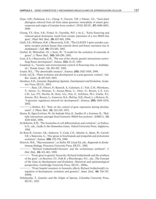 Chaw, S.M.; Parkinson, C.L.; Cheng, Y.; Vincent, T.M. y Palmer, J.D., “Seed plant
phylogeny inferred from all three plant genomes: monophyly of extant gym-
nosperms and origin of Gnetales from conifers”, PNAS, EE.UU., 97: 4086-4091,
2000.
Chung, Y.Y.; Kim, S.R.; Finkel, D.; Yanofsky, M.F. y An G., “Early flowering and
reduced apical dominance result from ectopic expression of a rice MADS box
gene”, Plant Mol. Biol., 26: 657-665, 1994.
Clark, S.E.; Williams, R.W. y Meyerowitz, E.M., “The CLAVATA 1 gene encodes a pu-
tative receptor protein kinase that controls shoot and flower meristem size in
Arabidopsis”, Cell, 89: 575-585, 1997.
Clarket, B.; Mittenthal, J.E. y Senn, M., “A model for the evolution of networks of
genes”, J. Theor. Biol., 165: 269-289, 1993.
Coen, E.S. y Meyerowitz, E.M., “The war of the whorls: genetic interactions contro-
lling flower development”, Nature, 353: 31-37, 1991.
Coupland, G., “Genetic and environmental control of flowering time in Arabidop-
sis”, Trends Genet., 11: 393-397, 1995.
Crepet, W.L., “The abominable mystery”, Science, 282: 1653-1654, 1998.
Cronk, Q.C.B., “Plant evolution and development in a post-genomic context”, Nat.
Rev. Genet., 2: 607-619, 2001.
Davidson, E.H., Genomic Regulatory Systems. Development and Evolution, Acade-
mic Press, EE.UU., 2001.
; Rast, J.P.; Oliveri, P.; Ransick, A.; Calestani, C.; Yuh, C.H.; Minokawa,
T.; Amore, G.; Hinman, V.; Arenas-Mena, C.; Otim, O.; Brown, C.T.; Livi,
C.B.; Lee, P.Y.; Revilla, R.; Rust, A.G.; Pan, Z.; Schilstra, M.J.; Clarke, P.J.;
Arnone, M.I.; Rowen, L.; Cameron, R.A.; McClay, D,R.; Hood, L. y Bolouri, H.,
“A genomic regulatory network for development”, Science, 295: 1669-1678,
2002.
y Britten, R.J. “Note on the control of gene expression during develop-
ment”, J. Theor. Biol., 32: 123-130, 1971.
Davies, B.; Egea-Cortines, M.; De Andrade Silva, E.; Saedler, H. y Sommer, H., “Mul-
tiple interactions amongst floral homeotic MADS-box proteins”, EMBO J., 15:
4330-4343, 1996.
De Robertis, E.M., “The homeobox in cell differentiation and evolution”, en Dubou-
le D., eds., Guide to the Homeobox Genes. Oxford University Press, Inglaterra,
1994.
De Rosa R.; Grenier, J.K.; Andreeva, T.; Cook, C.E.; Adoutte A.; Akam, M.; Carroll,
S.B. y Balavoine, G., “Hox genes in brachiopods and priapulids and protostome
evolution”, Nature, 399: 772-776, 1999.
Dietrich, M.R., “Macromutation”, en Keller EF, Lloyd EA, eds., Keywords in Evolu-
tionary Biology, Princeton University Press, EE.UU., 1992.
, “Richard Goldschmidt’s`heresies´ and the evolutionary synthesis”. J.
Hist. Biol., 28: 431-461, 1995.
“From gene to genetic hierarchy: Richard Goldschmidt and the problem
of the gene”, en Beurton, P.J.; Falk R. y Rheinberger, H.J., eds., The Concept
of the Gene in Development and Evolution. Historical and epistemological
perspectives, Cambridge University Press, EE.UU., 2000a.
, “From hopeful monsters to homeotic effects: Richard Goldschmidt’s in-
tegration of development, evolution and genetics”, Amer. Zool., 40: 738-747,
2000b.
Dobzhansky, T., Genetics and the Origin of Species, Columbia University Press,
EE.UU., 1937.
CAPÍTULO 5 GENES HOMEÓTICOS Y MECANISMOS MOLECULARES DE DIFERENCIACIÓN CELULAR 137
 