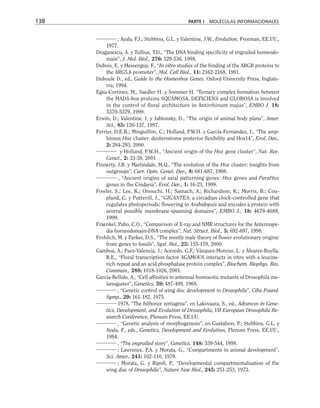 ; Ayala, F.J.; Stebbins, G.L. y Valentine, J.W., Evolution, Freeman, EE.UU.,
1977.
Draganescu, A. y Tullius, T.D., “The DNA binding specificity of engrailed homeodo-
main”, J. Mol. Biol., 276: 529-536, 1998.
Dubois, E. y Messenguy, F., “In vitro studies of the binding of the ARGR proteins to
the ARG5,6 promoter”, Mol. Cell Biol., 11: 2162-2168, 1991.
Duboule D., ed., Guide to the Homeobox Genes. Oxford University Press, Inglate-
rra, 1994.
Egea-Cortines, M., Saedler H. y Sommer H. “Ternary complex formation between
the MADS-box proteins SQUAMOSA, DEFICIENS and GLOBOSA is involved
in the control of floral architecture in Antirrhinum majus”, EMBO J. 18:
5370-5379, 1999.
Erwin, D.; Valentine, J. y Jablonsky, D., “The origin of animal body plans”, Amer.
Sci., 85: 126-137, 1997.
Ferrier, D.E.K.; Minguillón, C.; Holland, P.W.H. y García-Fernández, J., “The amp-
hioxus Hox cluster: deuterostome posterior flexibility and Hox14”, Evol. Dev.,
2: 284-293, 2000.
y Holland, P.W.H., “Ancient origin of the Hox gene cluster”, Nat. Rev.
Genet., 2: 33-38, 2001
Finnerty, J.R. y Martindale, M.Q., “The evolution of the Hox cluster: insights from
outgroups”, Curr. Opin. Genet. Dev., 8: 681-687, 1998.
, “Ancient origins of axial patterning genes: Hox genes and ParaHox
genes in the Cnidaria”, Evol. Dev., 1: 16-23, 1999.
Fowler, S.; Lee, K.; Onouchi, H.; Samach, A.; Richardson, K.; Morris, B.; Cou-
pland, G. y Putterill, J., “GIGANTEA: a circadian clock-controlled gene that
regulates photoperiodic flowering in Arabidopsis and encodes a protein with
several possible membrane-spanning domains”, EMBO J., 18: 4679-4688,
1999.
Fraenkel, Pabo, C.O., “Comparison of X-ray and NMR structures for the Antennape-
dia homeodomain-DNA complex”, Nat. Struct. Biol., 5: 692-697, 1998.
Frohlich, M. y Parker, D.S., “The mostly male theory of flower evolutionary origins:
from genes to fossils”, Syst. Bot., 25: 155-170, 2000.
Gamboa, A.; Paez-Valencia, J.; Acevedo, G.F.; Vázquez-Moreno, L. y Álvarez-Buylla,
R.E., “Floral transcription factor AGAMOUS interacts in vitro with a leucine-
rich repeat and an acid phosphatase protein complex”, Biochem. Biophys. Res.
Commun., 288: 1018-1026, 2001.
García-Bellido, A., “Cell affinities in antennal homoeotic mutants of Drosophila me-
lanogaster”, Genetics, 59: 487-499, 1968.
, “Genetic control of wing disc development in Drosophila”, Ciba Found.
Symp., 29: 161-182, 1975.
1978, “The bithorax syntagma”, en Lakovaara, S., ed., Advances in Gene-
tics, Development, and Evolution of Drosophila, VII European Drosophila Re-
search Conference, Plenum Press, EE.UU.
, “Genetic analysis of morphogenesis”, en Gustafson, P.; Stebbins, G.L. y
Ayala, F., eds., Genetics, Development and Evolution, Plenum Press, EE.UU.,
1984.
, “The engrailed story”, Genetics, 148: 539-544, 1998.
; Lawrence, P.A. y Morata, G., “Compartments in animal development”,
Sci. Amer., 241: 102-110, 1979.
; Morata, G. y Ripoll, P., “Developmental compartmentalization of the
wing disc of Drosophila”, Nature New Biol., 245: 251-253, 1973.
138 PARTE I MOLÉCULAS INFORMACIONALES
 