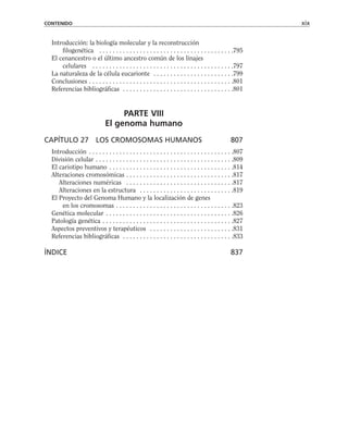 Introducción: la biología molecular y la reconstrucción
filogenética . . . . . . . . . . . . . . . . . . . . . . . . . . . . . . . . . . . . . . . .795
El cenancestro o el último ancestro común de los linajes
celulares . . . . . . . . . . . . . . . . . . . . . . . . . . . . . . . . . . . . . . . . . .797
La naturaleza de la célula eucarionte . . . . . . . . . . . . . . . . . . . . . . . .799
Conclusiones . . . . . . . . . . . . . . . . . . . . . . . . . . . . . . . . . . . . . . . . . . .801
Referencias bibliográficas . . . . . . . . . . . . . . . . . . . . . . . . . . . . . . . . .801
PARTE VIII
El genoma humano
CAPÍTULO 27 LOS CROMOSOMAS HUMANOS 807
Introducción . . . . . . . . . . . . . . . . . . . . . . . . . . . . . . . . . . . . . . . . . . .807
División celular . . . . . . . . . . . . . . . . . . . . . . . . . . . . . . . . . . . . . . . . .809
El cariotipo humano . . . . . . . . . . . . . . . . . . . . . . . . . . . . . . . . . . . . .814
Alteraciones cromosómicas . . . . . . . . . . . . . . . . . . . . . . . . . . . . . . . .817
Alteraciones numéricas . . . . . . . . . . . . . . . . . . . . . . . . . . . . . . . .817
Alteraciones en la estructura . . . . . . . . . . . . . . . . . . . . . . . . . . . .819
El Proyecto del Genoma Humano y la localización de genes
en los cromosomas . . . . . . . . . . . . . . . . . . . . . . . . . . . . . . . . . . .823
Genética molecular . . . . . . . . . . . . . . . . . . . . . . . . . . . . . . . . . . . . . .826
Patología genética . . . . . . . . . . . . . . . . . . . . . . . . . . . . . . . . . . . . . . .827
Aspectos preventivos y terapéuticos . . . . . . . . . . . . . . . . . . . . . . . . .831
Referencias bibliográficas . . . . . . . . . . . . . . . . . . . . . . . . . . . . . . . . .833
ÍNDICE 837
CONTENIDO xix
 