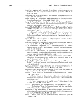 Hirsch, J.A. y Aggarwal, A.K., “Structure of even-skipped homeodomain complexed
to AT rich DNA: new perspectives on homeodomain specificity”, EMBO J., 14:
6280-6291, 1995.
Holland, P.W.H. y García-Fernández, J., “Hox genes and chordate evolution”, Dev.
Biol., 173: 382-395, 1996.
Honma, T. y Goto, K., “Complexes of MADS-box proteins are sufficient to convert
leaves into floral organs”, Nature, 409: 525-529, 2001.
Huang, H.; Tudor, M.; Weiss, C.A.; Hu, Y. y Ma, H., “The Arabidopsis MADS-box
gene AGL3 is widely expressed and encodes a sequence-specific DNA-binding
protein”, Plant Mol. Biol., 28: 549-567, 1995.
Immink, R.G.; Gadella, T.W. Jr.; Ferrario, S.; Busscher, M. y Angenent, G.C., “Analysis
of MADS box protein-protein interactions in living plant cells”, PNAS, EE.UU.,
99: 2416-2421, 2002.
; Hannapel, D.J.; Ferrario, S.; Busscher, M.; Franken, J.; Lookeren Cam-
pagne, M.M. y Angenent, G.C., “A petunia MADS box gene involved in the tran-
sition from vegetative to reproductive development”, Development, 126: 5117-
5126, 1999.
Ingham, P.W., “The molecular genetics of embryonic pattern formation in Droso-
phila”, Nature, 335: 25-34, 1988.
Irvine, K.D. y Rauskolb, C., “Boundaries in development: formation and function”,
Ann. Rev. Cell Dev. Biol., 17: 189-214, 2001.
Jack, T.; Brockman, L.L. y Meyerowitz, E.M., “The homeotic gene APETALA3 of Ara-
bidopsis thaliana encodes a MADS-box and is expressed in petals and stamens.
Cell, 68: 683-697, 1992.
; Fox, G.L. y Meyerowitz, E.M., “Arabidopsis homeotic gene APETALA3
ectopic expression; transcriptional and posttranscriptional regulation determi-
ne floral organ identity”, Cell, 76: 703-716, 1994.
Jarvis, E.E.; Clark, K.L. y Sprague, G.F. “The yeast transcription activator PRTF, a
homolog of the mammalian serum response factor, is encoded by the MCM1
gene”, Genes Dev., 3: 936-945, 1989.
Kang, S.G. y Hannapel, D.J., “Nucleotide sequences of novel potato (Solanum tube-
rosum L.) MADS-box cDNAs and their expression in vegetative organs”, Gene,
166: 329-330, 1995.
Kappen, C., “Analysis of a complete homeobox gene repertoire: implications for the
evolution of diversity”, PNAS, EE-UU., 97: 4481-4486, 2000.
Kauffman, S., “Gene regulation networks: a theory for their global structure and be-
haviors”, Curr. Top. Dev. Biol., 6: 145-182, 1971.
, “Control circuits for determination and transdetermination”, Science,
181: 310-318, 1973.
, “Control circuits for determination and transdetermination: interpre-
ting positional information in a binary epigenetic code”, Ciba Found. Symp.,
29: 201-221, 1975.
, “Pattern formation in the Drosophila embryo”, Philos. Trans. R. Soc.
Lond. B. Biol. Sci., 295: 567-594, 1981.
, “Developmental logic and its evolution”, BioEssays, 6: 82-87, 1987.
, The Origins of Order. Self-organization and selection in evolution,
Oxford University Press, EE.UU., 1993.
Kauffman, T.C.; Lewis, R. y Wakimoto, B., “Cytogenetic analysis of chromosome 3 in
Drosophila melanogaster: the homeotic gene complex in polytene chromoso-
me interval 84A-B”, Genetics, 94: 115-133, 1980.
Kenyon, C., “If birds can fly, why can’t we? Homeotic genes and evolution”, Cell, 78:
175-180, 1994.
140 PARTE I MOLÉCULAS INFORMACIONALES
 