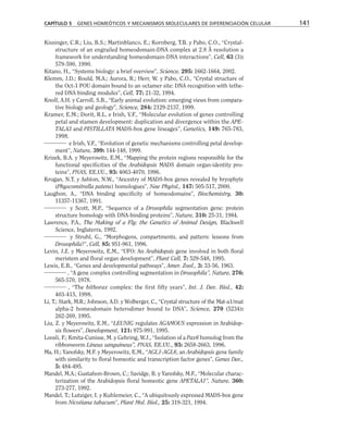 Kissinger, C.R.; Liu, B.S.; Martinblanco, E.; Kornberg, T.B. y Pabo, C.O., “Crystal-
structure of an engrailed homeodomain-DNA complex at 2.8 Å resolution a
framework for understanding homeodomain-DNA interactions”, Cell, 63 (3):
579-590, 1990.
Kitano, H., “Systems biology: a brief overview”, Science, 295: 1662-1664, 2002.
Klemm, J.D.; Rould, M.A.; Aurora, R.; Herr, W. y Pabo, C.O., “Crystal structure of
the Oct-1 POU domain bound to an octamer site: DNA recognition with tethe-
red DNA binding modules”, Cell, 77: 21-32, 1994.
Knoll, A.H. y Carroll, S.B., “Early animal evolution: emerging views from compara-
tive biology and geology”, Science, 284: 2129-2137, 1999.
Kramer, E.M.; Dorit, R.L. e Irish, V.F., “Molecular evolution of genes controlling
petal and stamen development: duplication and divergence within the APE-
TALA3 and PISTILLATA MADS-box gene lineages”, Genetics, 149: 765-783,
1998.
e Irish, V.F., “Evolution of genetic mechanisms controlling petal develop-
ment”, Nature, 399: 144-148, 1999.
Krizek, B.A. y Meyerowitz, E.M., “Mapping the protein regions responsible for the
functional specificities of the Arabidopsis MADS domain organ-identity pro-
teins”, PNAS, EE.UU., 93: 4063-4070, 1996.
Krogan, N.T. y Ashton, N.W., “Ancestry of MADS-box genes revealed by bryophyte
(Physcomitrella patens) homologues”, New Phytol., 147: 505-517, 2000.
Laughon, A., “DNA binding specificity of homeodomains”, Biochemistry, 30:
11357-11367, 1991.
y Scott, M.P., “Sequence of a Drosophila segmentation gene: protein
structure homology with DNA-binding proteins”, Nature, 310: 25-31, 1984.
Lawrence, P.A., The Making of a Fly: the Genetics of Animal Design, Blackwell
Science, Inglaterra, 1992.
y Struhl, G., “Morphogens, compartments, and pattern: lessons from
Drosophila?”, Cell, 85: 951-961, 1996.
Levin, J.Z. y Meyerowitz, E.M., “UFO: An Arabidopsis gene involved in both floral
meristem and floral organ development”, Plant Cell, 7: 529-548, 1995.
Lewis, E.B., “Genes and developmental pathways”, Amer. Zool., 3: 33-56, 1963.
, “A gene complex controlling segmentation in Drosophila”, Nature, 276:
565-570, 1978.
, “The bithorax complex: the first fifty years”, Int. J. Dev. Biol., 42:
403-415, 1998.
Li, T.; Stark, M.R.; Johnson, A.D. y Wolberger, C., “Crystal structure of the Mat-a1/mat
alpha-2 homeodomain heterodimer bound to DNA”, Science, 270 (5234):
262-269, 1995.
Liu, Z. y Meyerowitz, E.M., “LEUNIG regulates AGAMOUS expression in Arabidop-
sis flowers”, Development, 121: 975-991, 1995.
Loosli, F.; Kmita-Cunisse, M. y Gehring, W.J., “Isolation of a Pax6 homolog from the
ribbonworm Lineus sanguineus”, PNAS, EE.UU., 93: 2658-2663, 1996.
Ma, H.; Yanofsky, M.F. y Meyerowitz, E.M., “AGL1-AGL6, an Arabidopsis gene family
with similarity to floral homeotic and transcription factor genes”, Genes Dev.,
5: 484-495.
Mandel, M.A.; Gustafson-Brown, C.; Savidge, B. y Yanofsky, M.F., “Molecular charac-
terization of the Arabidopsis floral homeotic gene APETALA1”, Nature, 360:
273-277, 1992.
Mandel, T.; Lutziger, I. y Kuhlemeier, C., “A ubiquitously expressed MADS-box gene
from Nicotiana tabacum”, Plant Mol. Biol., 25: 319-321, 1994.
CAPÍTULO 5 GENES HOMEÓTICOS Y MECANISMOS MOLECULARES DE DIFERENCIACIÓN CELULAR 141
 
