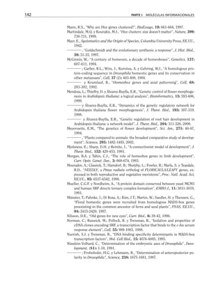 Mann, R.S., “Why are Hox genes clustered?”, BioEssays, 19: 661-664, 1997.
Martindale, M.Q. y Kourakis, M.J., “Hox clusters: size doesn’t matter”, Nature, 399:
730-731, 1999.
Mayr, E., Systematics and the Origin of Species, Columbia University Press, EE.UU.,
1942.
, “Goldschmidt and the evolutionary synthesis: a response”, J. Hist. Biol.,
30: 31-33, 1997.
McGinnis, W., “A century of homeosis, a decade of homeoboxes”, Genetics, 137:
607-611, 1994.
; Garber, R.L.; Wirz, J., Kuroiwa, A. y Gehring, W.J., “A homologous pro-
tein-coding sequence in Drosophila homeotic genes and its conservation in
other metazoans”, Cell, 37 (2): 403-408, 1984.
y Krumlauf, R., “Homeobox genes and axial patterning”, Cell, 68:
283-302, 1992.
Mendoza, L.; Thieffry, D. y Álvarez-Buylla, E.R., “Genetic control of flower morphoge-
nesis in Arabidopsis thaliana: a logical analysis”, Bioinformatics, 15: 593-606,
1999.
y Álvarez-Buylla, E.R., “Dynamics of the genetic regulatory network for
Arabidopsis thaliana flower morphogenesis”, J. Theor. Biol., 193: 307-319,
1998.
y Álvarez-Buylla, E.R., “Genetic regulation of root hair development in
Arabidopsis thaliana: a network model”, J. Theor. Biol., 204: 311-326, 2000.
Meyerowitz, E.M., “The genetics of flower development”, Sci. Am., 271: 40-47,
1994.
, “Plants compared to animals: the broadest comparative study of develop-
ment”, Science, 295: 1482-1485, 2002.
Mjolsness, E.; Sharp, D.H. y Reinitz, J., “A connectionist model of development”, J.
Theor. Biol., 152: 429-453, 1991.
Morgan, B.A. y Tabin, C.J., “The role of homeobox genes in limb development”,
Curr. Opin. Genet. Dev., 3: 668-674, 1993.
Mouradov, A.; Glassick, T.; Hamdorf, B.; Murphy, L.; Fowler, B.; Marla, S. y Teasdale,
R.D., “NEEDLY, a Pinus radiata ortholog of FLORICAULA/LEAFY genes, ex-
pressed in both reproductive and vegetative meristems”, Proc. Natl. Acad. Sci,
EE.UU., 95: 6537-6542, 1998.
Mueller, C.G.F. y Nordheim, A., “A protein domain conserved between yeast MCM1
and human SRF directs ternary complex formation”, EMBO J., 11: 3011-3019,
1991.
Münster, T.; Pahnke, J.; Di Rosa, A.; Kim, J.T.; Martin, W.; Saedler, H. y Theissen, G.,
“Floral homeotic genes were recruited from homologous MADS-box genes
preexisting in the common ancestor of ferns and seed plants”, PNAS, EE.UU.,
94: 2415-2420, 1997.
Nilsson, D.E., “Old genes for new eyes”, Curr. Biol., 6: 39-42, 1996.
Norman, C.; Ruswick, M.; Pollock, R. y Treisman, R., “Isolation and properties of
cDNA clones encoding SRF, a transcription factor that binds to the c-fos serum
response element”, Cell, 55: 989-1003, 1988.
Nurrish, S.J. y Treisman, R., “DNA binding specificity determinants in MADS-box
transcription factors”, Mol. Cell Biol., 15: 4076-4085, 1995.
Nüsslein-Volhard, C., “Determination of the embryonic axes of Drosophila”, Deve-
lopment, (S1): 1-10, 1991.
; Frohnhofer, H.G. y Lehmann, R., “Determination of anteroposterior po-
larity in Drosophila”, Science, 238: 1675-1681, 1987.
142 PARTE I MOLÉCULAS INFORMACIONALES
 