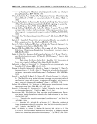 y Wieschaus, E., “Mutations affecting segments number and polarity in
Drosophila”, Nature, 287: 795-801, 1980.
Olson, E.N.; Perry, M. y Schulz, R.A., “Regulation of muscle differentiation by
the mef2 family of MADS box transcription factors”, Dev. Biol., 172: 2-14,
1995.
Onuma, Y.; Takahashi, S.; Asashima, M.; Kurata, S. y Gehring, W.J., “Conservation
of Pax6 function and upstream activation by Notch signaling in eye develop-
ment of frogs and flies”, PNAS, EE.UU., 99: 2020-2025, 2002.
Otting, G.; Qian, Y.Q.; Billeter, M.; Muller, M.; Affolter, M. y cols., “Protein-DNA
contacts in the structure of a homeodomain-DNA complex determined by nu-
clear magnetic resonance spectroscopy in solution”, EMBO J., 9: 3085-3092,
1990.
Ouweneel, W.J., “Developmental genetics of homoeosis”, Adv. Genet., 18: 179-248,
1976.
Pabo, C.O. y Sauer, R.T., “Transcription factors: structural families and principles of
DNA recognition”, Ann. Rev. Biochem., 61: 1053-1095, 1992.
Parcy, F.; Nillson, O.; Busch, M.A.; Lee, I. y Weigel, D., “A genetic framework for
floral patterning”, Nature, 395: 561-566, 1998.
Passner, J.M.; Ryoo, H.D.; Shen, L.; Mann, R.S. y Aggarwal, A.K., “Structure of a
DNA-bound Ultrabithorax-Extradenticle homeodomain complex”, Nature,
397: 714-719, 1999.
Pelaz, S.; Ditta, G.S.; Baumann, E.; Wisman, E. y Yanofsky, M.F., “B and C floral or-
gan identity functions require SEPALLATA MADS-box genes”, Nature, 405:
200-203, 2000.
; Tapia-López, R.; Álvarez-Buylla, E.R. y Yanofsky, M.F., “Conversion of
leaves into petals in Arabidopsis”, Curr. Biol., 11: 182-184, 2001.
Pellegrini, L.; Tan, S. y Richmond, T.J., “Structure of serum response factor core
bound to DNA”, Nature, 376: 490-498, 1995.
Pineda, D.; Rossi, L.; Batistoni, R.; Salvetti, A.; Marsal, M.; Gremigni, V.; Falleni, A.;
Gonzalez-Linares, J.; Deri, P. y Salo, E., “The genetic network of prototypic pla-
narian eye regeneration is Pax6 independent”, Development, 129: 1423-1434,
2002.
Pnueli, L.; Abu-Abeid, M.; Zamir, D.; Nacken, W.; Schwarz-Sommer, Z. y Lifschitz,
E., “The MADS-box gene family in tomato: temporal expression during floral
development, conserved secondary structures and homology with homeotic
genes from Antirrhinum and Arabidopsis”, Plant J., 1: 255-266, 1991.
Pollard, S.L. y Holland, P.W., “Evidence for 14 homeobox gene clusters in human
genome ancestry”, Curr. Biol., 10: 1059-1062, 2000.
Popovici, C.; Leveugle, M.; Birnbaum, D. y Coulier, “Homeobox gene clusters and
the human paralogy map”, FEBS Lett., 491: 237-242, 2001.
Purugganan, M.D., “The MADS-box floral homeotic gene lineages predate the ori-
gins of seed plants: phylogenetic and molecular clock estimates”, J. Mol. Evol.,
45: 392-396, 1997.
, “The molecular population genetics of regulatory genes”, Mol. Ecol., 9:
1451-1461, 2000.
; Rounsley, S.D.; Schmidt, R.J. y Yanofsky, M.F., “Molecular evolution of
flower development: diversification of the plant MADS-box regulatory gene fa-
mily”, Genetics, 140: 345-356, 1995.
Qian, Y.Q.; Billeter, M.; Otting, G.; Mueller, M.; Gehring, W.J. y Wütrich, K. “The
structure of the Antennapedia homeodomain determined by NMR spectroscopy
in solution: comparison with prokaryotic repressors”, Cell, 59: 573-580, 1989.
CAPÍTULO 5 GENES HOMEÓTICOS Y MECANISMOS MOLECULARES DE DIFERENCIACIÓN CELULAR 143
 