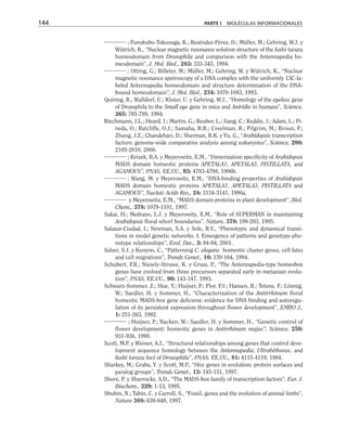 ; Furukubo-Tokunaga, K.; Reséndez-Pérez, D.; Müller, M.; Gehring, W.J. y
Wütrich, K., “Nuclear magnetic resonance solution structure of the fushi tarazu
homeodomain from Drosophila and comparison with the Antennapedia ho-
meodomain”, J. Mol. Biol., 283: 333-345, 1994.
; Otting, G.; Billeter, M.; Müller, M.; Gehring, W. y Wütrich, K., “Nuclear
magnetic resonance spetroscopy of a DNA complex with the uniformly 13C-la-
beled Antennapedia homeodomain and structure determination of the DNA-
bound homeodomain”, J. Mol. Biol., 234: 1070-1083, 1993.
Quiring, R.; Walldorf, U.; Kloter, U. y Gehring, W.J., “Homology of the eyeless gene
of Drosophila to the Small eye gene in mice and Aniridia in humans”, Science,
265: 785-789, 1994.
Riechmann, J.L.; Heard, J.; Martin, G.; Reuber, L.; Jiang, C.; Keddie, J.; Adam, L.; Pi-
neda, O.; Ratcliffe, O.J.; Samaha, R.R.; Creelman, R.; Pilgrim, M.; Broun, P.;
Zhang, J.Z.; Ghandehari, D.; Sherman, B.K. y Yu, G., “Arabidopsis transcription
factors: genome-wide comparative analysis among eukaryotes”, Science, 290:
2105-2010, 2000.
; Krizek, B.A. y Meyerowitz, E.M., “Dimerization specificity of Arabidopsis
MADS domain homeotic proteins APETALA1, APETALA3, PISTILLATA, and
AGAMOUS”, PNAS, EE.UU., 93: 4793-4798, 1996b.
; Wang, M. y Meyerowitz, E.M., “DNA-binding properties of Arabidopsis
MADS domain homeotic proteins APETALA1, APETALA3, PISTILLATA and
AGAMOUS”, Nucleic Acids Res., 24: 3134-3141, 1996a.
y Meyerowitz, E.M., “MADS domain proteins in plant development”, Biol.
Chem., 378: 1079-1101, 1997.
Sakai, H.; Medrano, L.J. y Meyerowitz, E.M., “Role of SUPERMAN in maintaining
Arabidopsis floral whorl boundaries”, Nature, 378: 199-203, 1995.
Salazar-Ciudad, I.; Newman, S.A. y Sole, R.V., “Phenotypic and dynamical transi-
tions in model genetic networks. I. Emergence of patterns and genotype-phe-
notype relationships”, Evol. Dev., 3: 84-94, 2001.
Salser, S.J. y Kenyon, C., “Patterning C. elegans homeotic cluster genes, cell fates
and cell migrations”, Trends Genet., 10: 159-164, 1994.
Schubert, F.R.; Niesely-Struwe, K. y Gruss, P., “The Antennapedia-type homeobox
genes have evolved from three precursors separated early in metazoan evolu-
tion”, PNAS, EE.UU., 90: 143-147, 1993.
Schwarz-Sommer, Z.; Hue, Y.; Huijser, P.; Flor, P.J.; Hansen, R.; Tetens, F.; Lönnig,
W.; Saedler, H. y Sommer, H., “Characterization of the Antirrhinum floral
homeotic MADS-box gene deficiens: evidence for DNA binding and autoregu-
lation of its persistent expression throughout flower development”, EMBO J.,
1: 251-263, 1992.
; Huijser, P.; Nacken, W.; Saedler, H. y Sommer, H., “Genetic control of
flower development: homeotic genes in Antirrhinum majus”, Science, 250:
931-936, 1990.
Scott, M.P. y Weiner, A.J., “Structural relationships among genes that control deve-
lopment sequence homology between the Antennapedia, Ultrabithorax, and
fushi tarazu loci of Drosophila”, PNAS, EE.UU., 81: 4115-4119, 1984.
Sharkey, M.; Graba, Y. y Scott, M.P., “Hox genes in evolution: protein surfaces and
paralog groups”, Trends Genet., 13: 145-151, 1997.
Shore, P. y Sharrocks, A.D., “The MADS-box family of transcription factors”, Eur. J.
Biochem., 229: 1-13, 1995.
Shubin, N.; Tabin, C. y Carroll, S., “Fossil, genes and the evolution of animal limbs”,
Nature 388: 639-648, 1997.
144 PARTE I MOLÉCULAS INFORMACIONALES
 