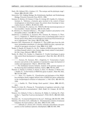 Slack, J.M.; Holland, P.W. y Graham, C.F., “The zootype and the phylotypic stage”,
Nature, 361: 490-492, 1993.
Smocovitis, V.B. Unifying Biology: the Evolutionary Synthesis and Evolutionary
Biology, Princeton University Press, EE.UU., 1996.
Sommer, H.; Beltrán, J.P.; Huijser, P.; Pape, H.; Lönnig, W.P.; Saedler, H. y Schwarz-
Sommer, Z., “Deficiens, a homeotic gene involved in the control of flower
morphogenesis in Antirrhinum majus: the protein shows homology to trans-
cription factors”, EMBO J., 9: 605-613, 1990.
Spirov, A.V.; Borovsky, M. y Spirova, O.A. “HOX Pro DB: the functional genomics of
hox ensembles”, Nucleic Acids Res., 30: 351-353, 2002.
St. Johnston, D. y Nüsslein-Volhard, C., “The origin of pattern and polarity in the
Drosophila embryo”, Cell, 68: 201-219, 1992.
Sündstrom, J.; Carlsbecker, A.; Svensson, M.E.; Svenson, M.; Johanson, U.; Theis-
sen, G. y Engström, P., “MADS-box genes active in developing pollen cones of
Norway spruce (Picea abies) are homologous to the B-class floral homeotic ge-
nes in angiosperms”, Dev. Genet., 25: 253-266, 1999.
Svensson, M.E.; Johannesson, H. y Engström, P., “The LAMB1 gene from the club-
moss, Lycopodium annotinum, is a divergent MADS-box gene, expressed spe-
cifically in sporogenic structures”, Gene, 253: 31-43, 2000.
Tanabe, Y.; Hasebe, M.; Nozaki, H. e Ito, M., “Analysis of MADS-box gene from Cha-
ra (Chara braunii) which is one of green algae closely related to land plants”,
Int. Bot. Cong. (Abstract), XVI: 297, 1999.
Tandre, K.; Albert, V.A.; Sundas, A. y Engström, P., “Conifer homologues to genes
that control floral development in angiosperms”, Plant Mol. Biol., 27: 69-78,
1995.
; Svenson, M.; Svensson, M.E. y Engström, P., “Conservation of gene
structure and activity in the regulation of reproductive organ development of
conifers and angiosperms”, Plant J., 15: 615-623, 1998.
The Arabidopsis Genome Initiative. Analysis of the genome sequence of
the flowering plant Arabidopsis thaliana, Nature, 408: 796-815, 2000.
Theissen, G.; Becker, A.; Di Rosa, A.; Kanno, A.; Kim, J.T.; Munster, T.; Winter, K.U.
y Saedler, H., “A short history of MADS-box genes in plants”, Plant Mol. Biol.,
42: 115-149, 2000.
; Kim, J.T. y Saedler, H., “Classification and phylogeny of the MADS-
box multigene family suggest defined roles of MADS-box genes subfamilies
in the morphological evolution of eukaryotes”, J. Mol. Evol., 43: 484-516,
1996.
y Saedler, H., “Plant biology: floral quartets”, Nature, 409: 469-471,
2001.
Thieffry, D.; Colet, M. y Thomas, R., “Formalisation of regulatory networks: a logi-
cal method and its automatization”, Math. Model. Sci. Comput., 2: 144-151,
1993.
Tomarev, S.I.; Callaerts, P.; Kos, L.; Zinovieva, R.; Halder, G.; Gehring, W. y Piati-
gorsky, J., “Squid Pax-6 and eye development”, PNAS, EE.UU., 94: 2421-2426,
1997.
Treisman, J.E., “A conserved blueprint for the eye?”, BioEssays, 21: 843-850, 1999.
Valentine, J.W.; Erwin, D.H. y Jablonsky, D., “Developmental evolution of metazoan
bodyplans: the fossil evidence”, Dev. Biol., 173: 373-381, 1996.
; Jablonski, D. y Erwin, D.H. () Fossils, molecules and embryos: new pers-
pectives on the Cambrian explosion. Development, 126: 851-859, 1999.
CAPÍTULO 5 GENES HOMEÓTICOS Y MECANISMOS MOLECULARES DE DIFERENCIACIÓN CELULAR 145
 