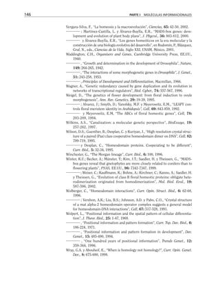 Vergara-Silva, F., “La homeosis y la macroevolución”, Ciencias, 65: 42-50, 2002.
; Martínez-Castilla, L. y Álvarez-Buylla, E.R., “MADS-box genes: deve-
lopment and evolution of plant body plans”, J. Phycol., 36: 803-812, 2000.
y Álvarez-Buylla, E.R., “Los genes homeóticos en la era molecular y la
construcción de una biología evolutiva del desarrollo”, en Rudomín, P., Blázquez,
Graf, N., eds., Ciencias de la Vida, Siglo XXI, UNAM, México, 2001.
Waddington, C.H., Organisers and Genes, Cambridge University Press, EE.UU.,
1940.
, “Growth and determination in the development of Drosophila”, Nature,
149: 264-265, 1942.
, “The interactions of some morphogenetic genes in Drosophila”, J. Genet.,
51: 243-258, 1953.
, Principles of Development and Differentiation, Macmillan, 1966.
Wagner, A., “Genetic redundancy caused by gene duplication and its evolution in
networks of transcriptional regulators”, Biol. Cyber., 74: 557-567, 1996.
Weigel, D., “The genetics of flower development: from floral induction to ovule
morphogenesis”, Ann. Rev. Genetics, 29: 19-39, 1995.
; Alvarez, J.; Smyth, D.; Yanofsky, M.F. y Meyerowitz, E.M., “LEAFY con-
trols floral meristem identity in Arabidopsis”, Cell, 69: 843-859, 1992.
y Meyerowitz, E.M, “The ABCs of floral homeotic genes”, Cell, 78:
203-209, 1994.
Wilkins, A.S., “Canalization: a molecular genetic perspective”, BioEssays, 19:
257-262, 1997.
Wilson, D.S.; Guenther, B.; Desplan, C. y Kuriyan, J., “High resolution crystal struc-
ture of a paired (Pax) class cooperative homeodomain dimer on DNA”, Cell, 82:
709-719, 1995.
y Desplan, C., “Homeodomain proteins. Cooperating to be different”,
Curr. Biol., 5: 32-34, 1995.
Winchester, G., “The Morgan lineage”, Curr. Biol., 6: 100, 1996.
Winter, K.U.; Becker, A.; Münster, T.; Kim, J.T.; Saedler, H. y Theissen, G., “MADS-
box genes reveal that gnetophytes are more closely related to conifers than to
flowering plants”, PNAS, EE.UU., 96: 7342-7347, 1999.
; Weiser, C.; Kauffmann, K.; Bohne, A.; Kirchner, C.; Kanno, A.; Saedler, H.
y Theissen, G., “Evolution of class B floral homeotic proteins: obligate hete-
rodimerization originated from homodimerization”, Mol. Biol. Evol., 19:
587-596, 2002.
Wolberger, C., “Homeodomain interactions”, Curr. Opin. Struct. Biol., 6: 62-68,
1996.
; Vershon, A.K.; Liu, B.S.; Johnson, A.D. y Pabo, C.O., “Crystal structure
of a mat alpha-2 homeodomain operator complex suggests a general model
for homeodomain-DNA interactions”, Cell, 67: 517-528, 1991.
Wolpert, L., “Positional information and the spatial pattern of cellular differentia-
tion”, J. Theor. Biol., 25: 1-47, 1969.
, “Positional information and pattern formation”, Curr. Top. Dev. Biol., 6:
186-224, 1971.
, “Positional information and pattern formation in development”, Dev.
Genet., 15: 485-490, 1994.
, “One hundred years of positional information”, Trends Genet., 12:
359-364, 1996.
Wray, G.A. y Abouheif, E., “When is homology not homology?”, Curr. Opin. Genet.
Dev., 8: 675-680, 1998.
146 PARTE I MOLÉCULAS INFORMACIONALES
 