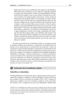lípidos. Esto provocó una modificación del modelo de capa bilipídica:
debe haber poros, explicaron, por los cuales las moléculas pequeñas
se pueden colar. Para probarlo, midieron la permeabilidad de molécu-
las de diversos tamaños como si, para estimar el tamaño de un orifi-
cio en la pared, uno tratara de pasar municiones, canicas, pelotas de
ping-pong, tenis, baseball, futbol... Así estimados, los poros resulta-
ron tener unos 0.5 nm de radio. 2) La segunda objeción derivó de una
situación análoga a la que causaría el observar que las pelotas de tenis
no pasan... salvo que sean verdes, pues, de pronto, un tipo de amino-
ácido tiene una permeabilidad diez mil veces mayor que la de otro de
igual tamaño. 3) Para que una molécula de glucosa abandone el agua
extracelular, se disuelva en los lípidos de la membrana y penetre en
el agua citoplásmica, necesita una energía considerable para despe-
gar las moléculas de agua unidas a sus oxhidrilos. Esta energía es tan
alta que sería prácticamente imposible que la glucosa penetre a una
célula, conclusión por demás conflictiva, pues es uno de los metabo-
litos más comunes. Esta paradoja requirió, una vez más, que se mo-
dificara el modelo.
De modo que la historia de la membrana celular es una larga sucesión
de modelos, hallazgo de excepciones y proposición de modificaciones. El
análisis de los mecanismos de translocación de sustancias a través de
membranas requirió estudios de flujos2
en función de la concentración de una
sustancia, en presencia de moléculas competidoras, de otras que no com-
piten, pero se pegan a la membrana y modifican la permeabilidad, inhibidores
metabólicos, hormonas, a diversas temperaturas, y recursos bioquímicos
como son la destrucción y separación de componentes subcelulares, extrac-
ción de la membrana con solventes, detergentes, presencia de urea, utili-
zación de anticuerpos para marcar determinado componente, etcétera. Así
se llegó a tener una idea de cómo es y cómo funciona esa membrana celu-
lar que, así y todo, no se puede “ver”.
Hidrofilia vs hidrofobia
Tomada globalmente, la molécula de agua es eléctricamente neutra, pero la
región de su oxígeno es negativa y la de sus hidrógenos, positiva. Esto hace
que, cuando se acerca a un catión, por ejemplo, el Na+
o el K+
, el agua se le
pegue por su oxígeno y que, por el contrario, cuando se acerca a un anión,
por ejemplo, el Cl–
, se pegue por la zona de los hidrógenos. También hace
CAPÍTULO 6 LA MEMBRANA CELULAR 153
Estructura de la membrana celular
2
El flujo (J) es la cantidad de una sustancia que pasa por unidad de tiempo (seg), por unidad
de área (cm2
) y por unidad de fuerza impulsora (potencial electroquímico). Este potencial
surge de la diferencia de concentración (∆C) de esa sustancia, entre ambos lados de la mem-
brana (moles) y, si la sustancia tiene carga eléctrica neta, se agrega el potencial eléctrico en-
tre ambas caras (∆ψ en mV).
 