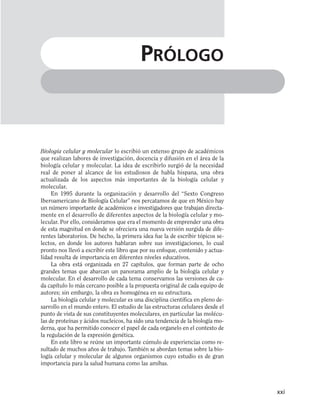 Biología celular y molecular lo escribió un extenso grupo de académicos
que realizan labores de investigación, docencia y difusión en el área de la
biología celular y molecular. La idea de escribirlo surgió de la necesidad
real de poner al alcance de los estudiosos de habla hispana, una obra
actualizada de los aspectos más importantes de la biología celular y
molecular.
En 1995 durante la organización y desarrollo del “Sexto Congreso
Iberoamericano de Biología Celular” nos percatamos de que en México hay
un número importante de académicos e investigadores que trabajan directa-
mente en el desarrollo de diferentes aspectos de la biología celular y mo-
lecular. Por ello, consideramos que era el momento de emprender una obra
de esta magnitud en donde se ofreciera una nueva versión surgida de dife-
rentes laboratorios. De hecho, la primera idea fue la de escribir tópicos se-
lectos, en donde los autores hablaran sobre sus investigaciones, lo cual
pronto nos llevó a escribir este libro que por su enfoque, contenido y actua-
lidad resulta de importancia en diferentes niveles educativos.
La obra está organizada en 27 capítulos, que forman parte de ocho
grandes temas que abarcan un panorama amplio de la biología celular y
molecular. En el desarrollo de cada tema conservamos las versiones de ca-
da capítulo lo más cercano posible a la propuesta original de cada equipo de
autores; sin embargo, la obra es homogénea en su estructura.
La biología celular y molecular es una disciplina científica en pleno de-
sarrollo en el mundo entero. El estudio de las estructuras celulares desde el
punto de vista de sus constituyentes moleculares, en particular las molécu-
las de proteínas y ácidos nucleicos, ha sido una tendencia de la biología mo-
derna, que ha permitido conocer el papel de cada organelo en el contexto de
la regulación de la expresión genética.
En este libro se reúne un importante cúmulo de experiencias como re-
sultado de muchos años de trabajo. También se abordan temas sobre la bio-
logía celular y molecular de algunos organismos cuyo estudio es de gran
importancia para la salud humana como las amibas.
xxi
PRÓLOGO
 