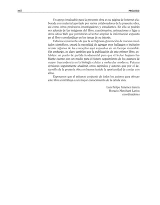 Un apoyo invaluable para la presente obra es su página de Internet ela-
borada con material aportado por varios colaboradores de la presente obra,
así como otros profesores-investigadores y estudiantes. En ella se podrán
ver además de las imágenes del libro, cuestionarios, animaciones y ligas a
otros sitios Web que permitirán al lector ampliar la información expuesta
en el libro y profundizar en los temas de su interés.
Estamos conscientes de que la vertiginosa generación de nuevos resul-
tados científicos, creará la necesidad de agregar esos hallazgos e inclusive
revisar algunos de los conceptos aquí expuestos en un tiempo razonable.
Sin embargo, es claro también que la publicación de este primer libro, es-
tablece un punto de partida fundamental para que el lector hispano ha-
blante cuente con un medio para el futuro seguimiento de los avances de
mayor trascendencia en la biología celular y molecular moderna. Futuras
versiones seguramente añadirán otros capítulos y autores que por el de-
sarrollo de la presente obra no hemos tenido la oportunidad de contar con
ellos.
Esperamos que el esfuerzo conjunto de todos los autores para ofrecer
este libro contribuya a un mejor conocimiento de la célula viva.
Luis Felipe Jiménez García
Horacio Merchant Larios
coordinadores
xxii PRÓLOGO
 