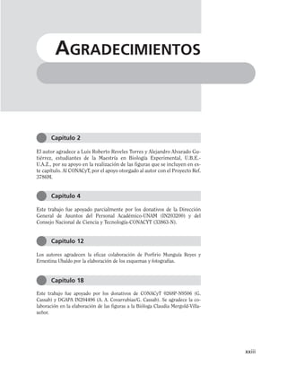 El autor agradece a Luis Roberto Reveles Torres y Alejandro Alvarado Gu-
tiérrez, estudiantes de la Maestría en Biología Experimental, U.B.E.-
U.A.Z., por su apoyo en la realización de las figuras que se incluyen en es-
te capítulo. Al CONACyT, por el apoyo otorgado al autor con el Proyecto Ref.
3786M.
Este trabajo fue apoyado parcialmente por los donativos de la Dirección
General de Asuntos del Personal Académico-UNAM (IN203200) y del
Consejo Nacional de Ciencia y Tecnología-CONACYT (33863-N).
Los autores agradecen la eficaz colaboración de Porfirio Munguía Reyes y
Ernestina Ubaldo por la elaboración de los esquemas y fotografías.
Este trabajo fue apoyado por los donativos de CONACyT 0268P-N9506 (G.
Cassab) y DGAPA IN204496 (A. A. Covarrubias/G. Cassab). Se agradece la co-
laboración en la elaboración de las figuras a la Bióloga Claudia Mergold-Villa-
señor.
xxiii
AGRADECIMIENTOS
Capítulo 2
Capítulo 4
Capítulo 12
Capítulo 18
 