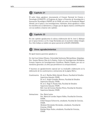 El autor desea agradecer sinceramente al Consejo Nacional de Ciencia y
Tecnología (CONACYT), al Programa de Apoyo a Proyectos de Investigación e
Innovación Tecnológica (PAPIIT) de la UNAM, así como a la Fundación Miguel
Alemán, por el apoyo a sus investigaciones. Asimismo, desea agradecer a todos
los miembros de su laboratorio y colegas que de alguna manera contribuyeron
con sus análisis a mejorar este capítulo.
En este capítulo agradecemos la valiosa colaboración del Sr. José G. Baltazar
por el apoyo técnico y al Sr. Jorge Hernández por el excelente trabajo fotográ-
fico. Este trabajo se realizó con apoyo parcial de la DGAPA (IN204598).
De igual manera queremos agradecer a:
Dr. José Luis Gómez Olivares, Universidad Autónoma Metropolitana, Iztapalapa.
Dra. Susana Moreno Díaz de la Espina, Centro de Investigaciones Biológicas,
Consejo Superior de Investigaciones Científicas, Madrid, España, por sus co-
mentarios generales a la obra que permitieron su enriquecimiento.
Y hacemos un agradecimiento especial por su invaluable colaboración en la
elaboración de los cuestionarios y animaciones de la página Web a:
Cuestionarios M. en C. Martha Ofelia Salcedo Álvarez, Facultad de Estudios
Superiores Iztacala, UNAM.
M. en C. Sergio González Moreno, Facultad de Estudios
Superiores Iztacala, UNAM.
M. en C. Hugo V. Perales Vela, Facultad de Estudios
Superiores Iztacala, UNAM.
Biól. José del Carmen Benítez Flores, Facultad de Estudios
Superiores Iztacala, UNAM.
Animaciones Dra. María Larios.
Dra. María de Lourdes Segura Valdez, Facultad de Ciencias,
UNAM.
Citlali Vázquez Echeverría, estudiante, Facultad de Ciencias,
UNAM.
Abraham Hernández Hernández, estudiante, Facultad de
Ciencias, UNAM.
Rodrigo Rojas Ávalos, estudiante, Facultad de Ciencias,
UNAM.
xxiv AGRADECIMIENTOS
Capítulo 21
Capítulo 23
Otros agradecimientos
 