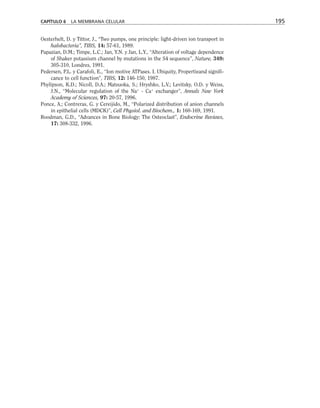 Oesterhelt, D. y Tittor, J., “Two pumps, one principle: light-driven ion transport in
halobacteria”, TIBS, 14: 57-61, 1989.
Papazian, D.M.; Timpe, L.C.; Jan, Y.N. y Jan, L.Y., “Alteration of voltage dependence
of Shaker potassium channel by mutations in the S4 sequence”, Nature, 349:
305-310, Londres, 1991.
Pedersen, P.L. y Carafoli, E., “Ion motive ATPases. I. Ubiquity, Propertieand signifi-
cance to cell function”, TIBS, 12: 146-150, 1987.
Phylipson, K.D.; Nicoll, D.A.; Matsuoka, S.; Hryshko, L.V.; Levitsky, O.D. y Weiss,
J.N., “Molecular regulation of the Na+
- Ca+
exchanger”, Annals New York
Academy of Sciences, 97: 20-57, 1996.
Ponce, A.; Contreras, G. y Cereijido, M., “Polarized distribution of anion channels
in epithelial cells (MDCK)”, Cell Physiol. and Biochem., 1: 160-169, 1991.
Roodman, G.D., “Advances in Bone Biology: The Osteoclast”, Endocrine Reviews,
17: 308-332, 1996.
CAPÍTULO 6 LA MEMBRANA CELULAR 195
 