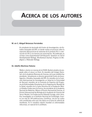 M. en C. Abigail Betanzos Fernández
Es estudiante de doctorado del Centro de Investigación y de Es-
tudios Avanzados del IPN, en donde realiza un proyecto sobre la
expresión diferencial de las isoformas de la proteína ZO-1 e inte-
racción de ZO-2 con factores de transcripción. Ha publicado en
revistas como Experimental Cell Research, Seminars in Cell &
Developmental Biology, Biochemical Journal, Progress in Bio-
physics y Molecular Biology.
Dr. Adolfo Martínez Palomo
Médico y doctor en ciencias de la UNAM. Realizó estudios de pos-
grado sobre el cáncer en París. Es miembro del Colegio Nacio-
nal y de la Academia Mexicana de Ciencias, de la que también fue
presidente. Actualmente es director general del Centro de Inves-
tigación y Estudios Avanzados del IPN. Es miembro de la Comi-
sión Internacional de Investigación en Salud de la Universidad
de Harvard, miembro de la Comisión de Expertos del Progra-
ma de Enfermedades Parasitarias de la Organización Mundial de
la Salud, miembro de la Junta Directiva de la Fundación Méxi-
co-Estados Unidos para la Ciencia, fue presidente de la Academia
Nacional de Medicina. Obtuvo el Premio Nacional de Ciencias, el
Premio Internacional de Biología de la Academia de Ciencias del
Tercer Mundo y la Condecoración Eduardo Liceaga, entre otros.
Fue investigador en el Instituto Nacional de Cardiología. Cuen-
ta con más de 100 publicaciones científicas, una de las cuales
está considerada como una cita clásica en el tema de cubierta de
membrana. Se le considera experto mundial en enfermedades
infecciosas, en especial de la amibiasis.
xxv
ACERCA DE LOS AUTORES
 