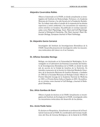 Alejandra Covarrubias Robles
Obtuvo el doctorado en la UNAM, en donde actualmente es inves-
tigadora del Instituto de Biotecnología. Pertenece a la Academia
Mexicana de Ciencias y ha sido becaria de la Fundación Rockefe-
ller. Su trabajo trata sobre el estudio de la respuesta de las plantas
superiores a estrés ambiental y los mecanismos de respuesta a
estrés osmótico en levadura. Ha publicado en revistas especiali-
zadas como Plant Physiology, Yeast, Plant and Cell Physiology,
Journal of Biological Chemistry, The Plant Journal, Plant Mo-
lecular Biology, European Journal of Plant Pathology.
Dr. Alejandro García Carrancá
Investigador del Instituto de Investigaciones Biomédicas de la
UNAM. Desarrolla proyectos de investigación sobre los mecanis-
mos moleculares del cáncer en el ser humano.
Dr. Alfonso González Noriega
Biólogo con doctorado en la Universidad de Washington. Es in-
vestigador en el Laboratorio de Enzimas Lisosomales del Institu-
to de Investigaciones Biomédicas de la UNAM, en donde ha sido
jefe de sección de la Unidad de Genética de la Nutrición. Es
miembro numerario de la Society for Inherited Metabolic Disor-
ders, de la Asociación Mexicana de Genética Humana, y fundador
en 1985 de la Sociedad Mexicana de Biología Celular. Obtuvo el
Premio Eduardo Liceaga de la Academia Nacional de Medicina
en 1981 y el Premio Reina Sofía en España en 2001. Ha publica-
do en revistas como Journal of Cell Biology y Journal of Biolo-
gical Chemistry.
Dra. Alicia Gamboa de Buen
Obtuvo el grado de doctora en la UNAM. Actualmente es investi-
gadora del Instituto de Ecología de la UNAM, investigando sobre
los mecanismos moleculares del desarrollo de las plantas.
Dra. Annie Pardo Semo
Es doctora en Bioquímica. Actualmente es profesora de la Facul-
tad de Ciencias de la UNAM. Es coordinadora del Consejo Acadé-
mico del Área de Ciencias Biológicas y de la Salud de la UNAM.
xxvi ACERCA DE LOS AUTORES
 