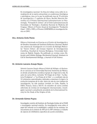 Es investigadora nacional. Su línea de trabajo versa sobre la re-
modelación de la matriz extracelular en condiciones fisiológicas
y patológicas, área en la que ha publicado mas de 70 artículos
de investigación y 7 capítulos de libros. Recibió Mención Ho-
norífica en el Premio Internacional Latinoamericano en Neu-
mología, “Fernando D. Gómez”, de la Unión Latinoamericana de
Sociedades de Tisiología y Academia Nacional de Medicina del
Uruguay. Obtuvo el Premio Anual de Investigación “Fundación
Glaxo”, 1992 y 1995 y el Premio CANIFARMA en investigación bá-
sica en 2001.
Dra. Antonia Ávila Flores
Obtuvo el doctorado en Ciencias en el Centro de Investigación y
de Estudios Avanzados del Instituto Politécnico Nacional. Realizó
una estancia de investigación en el Centro de Biología Molecu-
lar “Severo Ochoa”, del Consejo Superior de Investigaciones
Científicas, Facultad de Ciencias Biológicas, Universidad Autó-
noma de Madrid, España. Ha publicado en revistas como Mo-
lecular and Cellular Biology, Biochemical Journal, Seminars in
Cell & Developmental Biology, y Journal of Cell Science.
Dr. Antonio Lazcano Araujo Reyes
Antonio Lazcano Araujo obtuvo el título de biólogo y el doctora-
do en ciencias en la Universidad Nacional Autónoma de México,
en donde actualmente coordina el grupo de origen de la vida. Es
autor de varios libros, incluidos “El Origen de la Vida”, “La Bac-
teria Prodigiosa”, y “La Chispa de la Vida”, y a coeditado más de
12 volúmenes especializados, dedicados a examinar el origen y la
evolución temprana de la vida. Autor de más de cien trabajos de
investigación, ha sido profesor invitado en Cuba, España, la
URSS, Francia, Suiza y EE.UU. Es miembro de varios comités
editoriales de revistas de investigación internacionales, investi-
gador nacional y actualmente presidente de la International So-
ciety for the Study of the Origins of Life.
Dr. Armando Gómez Puyou
Investigador emérito del Instituto de Fisiología Celular de la UNAM
e investigador nacional emérito. Su investigación versa sobre el
papel del solvente en la estabilidad y catálisis de las enzimas, los
mecanismos de la síntesis de ATP por la ATP sintetasa y el diseño
de especies de inhibidores específicos de acción enzimática.
ACERCA DE LOS AUTORES xxvii
 