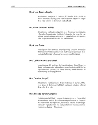 Dr. Arturo Becerra Bracho
Actualmente trabaja en la Facultad de Ciencias de la UNAM, en
donde desarrolla investigación y enseñanza en el tema de origen
de la vida. Obtuvo su doctorado en la UNAM.
Dr. Arturo González Robles
Actualmente realiza investigación en el Centro de Investigación
y Estudios Avanzados del Instituto Politécnico Nacional. Su tra-
bajo de investigación se centra en el conocimiento ultraestruc-
tural de parásitos unicelulares del ser humano.
Dr. Arturo Ponce
Investigador del Centro de Investigación y Estudios Avanzados
del Instituto Politécnico Nacional. Su trabajo se centra en el es-
tudio de la biología celular de las membranas biológicas.
Dra. Carmen Gómez Eichelman
Investigadora del Instituto de Investigaciones Biomédicas, en
donde realiza estudios sobre el superenrollamiento del DNA, las
topoisomerasas (girasas) y el estrés celular, y sobre la fluidez de
membrana y el estrés por calor.
Dra. Caroline Burgeff
Actualmente realiza estudios de posdoctorado en Europa. Obtu-
vo el grado de doctora en la UNAM realizando estudios sobre el
desarrollo de la raíz.
Dr. Edmundo Bonilla González
Es biólogo de la UNAM y obtuvo el doctorado en la Universidad
Autónoma de Madrid. Actualmente es profesor de la Universi-
dad Autónoma Metropolitana, realizando labores de investiga-
ción sobre reproducción. Sus trabajos han sido publicados en re-
vistas como Zygote y Bioquimia.
xxviii ACERCA DE LOS AUTORES
 