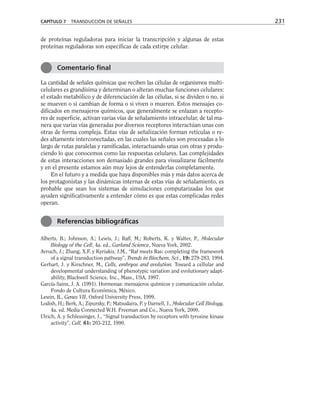 de proteínas reguladoras para iniciar la transcripción y algunas de estas
proteínas reguladoras son específicas de cada estirpe celular.
La cantidad de señales químicas que reciben las células de organismos multi-
celulares es grandísima y determinan o alteran muchas funciones celulares:
el estado metabólico y de diferenciación de las células, si se dividen o no, si
se mueven o si cambian de forma o si viven o mueren. Estos mensajes co-
dificados en mensajeros químicos, que generalmente se enlazan a recepto-
res de superficie, activan varias vías de señalamiento intracelular, de tal ma-
nera que varias vías generadas por diversos receptores interactúan unas con
otras de forma compleja. Estas vías de señalización forman retículas o re-
des altamente interconectadas, en las cuales las señales son procesadas a lo
largo de rutas paralelas y ramificadas, interactuando unas con otras y produ-
ciendo lo que conocemos como las respuestas celulares. Las complejidades
de estas interacciones son demasiado grandes para visualizarse fácilmente
y en el presente estamos aún muy lejos de entenderlas completamente.
En el futuro y a medida que haya disponibles más y más datos acerca de
los protagonistas y las dinámicas internas de estas vías de señalamiento, es
probable que sean los sistemas de simulaciones computarizadas los que
ayuden significativamente a entender cómo es que estas complicadas redes
operan.
Alberts, B.; Johnson, A.; Lewis, J.; Raff, M.; Roberts, K. y Walter, P., Molecular
Biology of the Cell, 4a. ed., Garland Science, Nueva York, 2002.
Avruch, J.; Zhang, X.F. y Kyriakis, J.M., “Raf meets Ras: completing the framework
of a signal transduction pathway”, Trends in Biochem. Sci., 19: 279-283, 1994.
Gerhart, J. y Kirschner, M., Cells, embryos and evolution. Toward a cellular and
developmental understanding of phenotypic variation and evolutionary adapt-
ability, Blackwell Science, Inc., Mass., USA, 1997.
García-Sainz, J. A. (1991). Hormonas: mensajeros químicos y comunicación celular.
Fondo de Cultura Económica, México.
Lewin, B., Genes VII, Oxford University Press, 1999.
Lodish, H.; Berk, A.; Zipursky, P.; Matsudaira, P. y Darnell, J., Molecular Cell Biology,
4a. ed. Media Connected W.H. Freeman and Co., Nueva York, 2000.
Ulrich, A. y Schlessinger, J., “Signal transduction by receptors with tyrosine kinase
activity”, Cell, 61: 203-212, 1990.
CAPÍTULO 7 TRANSDUCCIÓN DE SEÑALES 231
Comentario final
Referencias bibliográficas
 