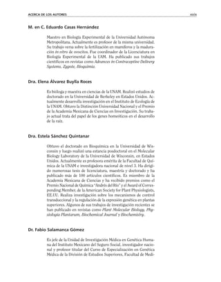 M. en C. Eduardo Casas Hernández
Maestro en Biología Experimental de la Universidad Autónoma
Metropolitana. Actualmente es profesor de la misma universidad.
Su trabajo versa sobre la fertilización en mamíferos y la madura-
ción in vitro de ovocitos. Fue coordinador de la Licenciatura en
Biología Experimental de la UAM. Ha publicado sus trabajos
científicos en revistas como Advances in Contraceptive Delivery
Systems, Zygote, Bioquimia.
Dra. Elena Álvarez Buylla Roces
Es bióloga y maestra en ciencias de la UNAM. Realizó estudios de
doctorado en la Universidad de Berkeley en Estados Unidos. Ac-
tualmente desarrolla investigación en el Instituto de Ecología de
la UNAM. Obtuvo la Distinción Universidad Nacional y el Premio
de la Academia Mexicana de Ciencias en Investigación. Su traba-
jo actual trata del papel de los genes homeóticos en el desarrollo
de la raíz.
Dra. Estela Sánchez Quintanar
Obtuvo el doctorado en Bioquímica en la Universidad de Wis-
consin y luego realizó una estancia posdoctoral en el Molecular
Biology Laboratory de la Universidad de Wisconsin, en Estados
Unidos. Actualmente es profesora emérita de la Facultad de Quí-
mica de la UNAM e investigadora nacional de nivel 3. Ha dirigi-
do numerosas tesis de licenciatura, maestría y doctorado y ha
publicado más de 100 artículos científicos. Es miembro de la
Academia Mexicana de Ciencias y ha recibido premios como el
Premio Nacional de Química “Andrés del Río” y el Award of Corres-
ponding Member, de la American Society for Plant Physiologists,
EE.UU. Realiza investigación sobre los mecanismos de control
transduccional y la regulación de la expresión genética en plantas
superiores. Algunos de sus trabajos de investigación recientes se
han publicado en revistas como Plant Molecular Biology, Phy-
siologia Plantarum, Biochemical Journal y Biochemistry.
Dr. Fabio Salamanca Gómez
Es jefe de la Unidad de Investigación Médica en Genética Huma-
na del Instituto Mexicano del Seguro Social, investigador nacio-
nal y profesor titular del Curso de Especialización en Genética
Médica de la División de Estudios Superiores, Facultad de Medi-
ACERCA DE LOS AUTORES xxix
 