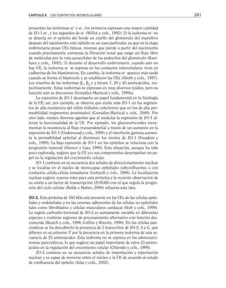 presentan las isoformas α+
y α–
, los primeros expresan una mayor cantidad
de ZO-1 α+
, y los segundos de α–
(Willot y cols., 1992); 2) la isoforma α+
no
se detecta en el epitelio del borde en cepillo del glomérulo del mamífero
después del nacimiento; este epitelio es un caso particular, ya que en la etapa
embrionaria posee UEs típicas, mismas que pierde a partir del nacimiento
cuando precisamente comienza la filtración renal que exige un flujo libre
de moléculas por la ruta paracelular de los podocitos del glomérulo (Kuri-
hara y cols., 1992); 3) durante el desarrollo embrionario, cuando aún no
hay UE, la isoforma α–
se expresa en los contactos intercelulares ricos en
cadherina de los blastómeros. En cambio, la isoforma α+
aparece más tarde
cuando se forma el blastocele y se establecen las UEs (Sheth y cols., 1997).
Los insertos de las isoformas β1
, β2
y γ tienen 7, 20 y 45 aminoácidos, res-
pectivamente. Estas isoformas se expresan en muy diversos tejidos, pero su
función aún se desconoce (González-Mariscal y cols., 1999a).
La expresión de ZO-1 desempeña un papel fundamental en la fisiología
de la UE; así, por ejemplo, se observa que existe más ZO-1 en los segmen-
tos de alta resistencia del riñón (túbulos colectores) que en los de alta per-
meabilidad (segmentos proximales) (González-Mariscal y cols., 2000). Por
otro lado, existen diversos agentes que al modular la expresión de ZO-1 al-
teran la funcionalidad de la UE. Por ejemplo, los glucocorticoides incre-
mentan la resistencia al flujo transendotelial a través de un aumento en la
expresión de ZO-1 (Underwood y cols., 1999) y el interferón gamma aumen-
ta la permabilidad epitelial al disminuir los niveles de ZO-1 (Youakim y
cols., 1999). La baja expresión de ZO-1 en los epitelios se relaciona con la
progresión tumoral (Hoover y Liao, 1998). Esta situación, aunque ha sido
poco explorada, sugiere que la UE y/o sus componentes desempeñan un pa-
pel en la regulación del crecimiento celular.
ZO-1 contiene en su secuencia dos señales de direccionamiento nuclear
y se localiza en el núcleo de monocapas epiteliales subconfluentes o con
contactos célula-célula inmaduros (Gottardi y cols., 1996). La localización
nuclear sugiere nuevos roles para esta proteína y la reciente observación de
su unión a un factor de transcripción (ZONAB) con el que regula la progre-
sión del ciclo celular (Balda y Matter, 2000) refuerza esta idea.
ZO-2. Esta proteína de 160 kDa está presente en las UEs de las células epite-
liales y endoteliales y en las uniones adherentes de las células no epiteliales
tales como fibroblastos y células musculares cardiacas (Itoh y cols., 1999).
La región carboxilo-terminal de ZO-2 es sumamente variable en diferentes
especies y contiene regiones de procesamiento alternativo con función des-
conocida (Beatch y cols., 1996; Collins y Rizzolo, 1998). En las células pan-
creáticas se ha descubierto la presencia de 2 transcritos de ZO-2: A y C, que
difieren en su extremo 5' por la presencia en la primera isoforma de una se-
cuencia de 23 aminoácidos. Esta isoforma no se expresa en los adenocarci-
nomas pancreáticos, lo que sugiere un papel importante de estos 23 amino-
ácidos en la regulación del crecimiento celular (Chlenski y cols., 1999).
ZO-2 contiene en su secuencia señales de importación y exportación
nuclear y es capaz de moverse entre el núcleo y la UE de acuerdo al estado
de confluencia del epitelio (Islas y cols., 2002).
CAPÍTULO 8 LOS CONTACTOS INTERCELULARES 241
 