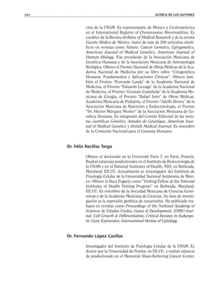 cina de la UNAM. Es representante de México y Centroamérica
en el International Registry of Chromosome Abnormalities. Es
coeditor de la Revista Archives of Medical Research y de la revista
Gaceta Médica de México. Autor de más de 200 artículos cientí-
ficos en revistas como Nature, Cancer Genetics, Cytogenetics,
American Journal of Medical Genetics, American Journal of
Human Biology. Fue presidente de la Asociación Mexicana de
Genética Humana y de la Asociación Mexicana de Antropología
Biológica. Obtuvo el Premio Nacional de Obras Médicas de la Aca-
demia Nacional de Medicina por su libro sobre “Citogenética
Humana. Fundamentos y Aplicaciones Clínicas”. Obtuvo tam-
bién el Premio “Everardo Landa” de la Academia Nacional de
Medicina, el Premio “Eduardo Liceaga” de la Academia Nacional
de Medicina, el Premio “Gonzalo Castañeda” de la Academia Me-
xicana de Cirugía, el Premio “Rafael Soto” de Obras Médicas,
Academia Mexicana de Pediatría, el Premio “Adolfo Rivera” de la
Asociación Mexicana de Nutrición y Endocrinología, el Premio
“Dr. Héctor Márquez Monter” de la Asociación Mexicana de Ge-
nética Humana. Es integrante del Comité Editorial de las revis-
tas científicas Genetics, Annales de Genetique, American Jour-
nal of Medical Genetics y British Medical Journal. Es miembro
de la Comisión Nacional para el Genoma Humano.
Dr. Félix Recillas Targa
Obtuvo el doctorado en la Université Paris 7, en París, Francia.
Realizó estancias posdoctorales en el Instituto de Biotecnología de
la UNAM y en el National Institutes of Health, NIH, en Bethesda,
Maryland, EE.UU. Actualmente es investigador del Instituto de
Fisiología Celular de la Universidad Nacional Autónoma de Méxi-
co. Obtuvo la Beca Fogarty como “Visiting Fellow at the National
Institutes of Health Visiting Program” en Bethesda, Maryland,
EE.UU. Es miembro de la Sociedad Mexicana de Ciencias Genó-
micas y de la Academia Mexicana de Ciencias. Su área de investi-
gación es la expresión genética de eucariontes. Ha publicado tra-
bajos en revistas como Proceedings of the National Academy of
Sciences de Estados Unidos, Genes & Development, EMBO Jour-
nal, Cell Growth & Differentiation, Critical Reviews in Eukaryo-
tic Gene Expression, International Review of Cytology.
Dr. Fernando López Casillas
Investigador del Instituto de Fisiología Celular de la UNAM. Es
doctor por la Universidad de Purdue en EE.UU. y realizó estancia
de posdoctorado en el Memorial Sloan-Kettering Cancer Center,
xxx ACERCA DE LOS AUTORES
 