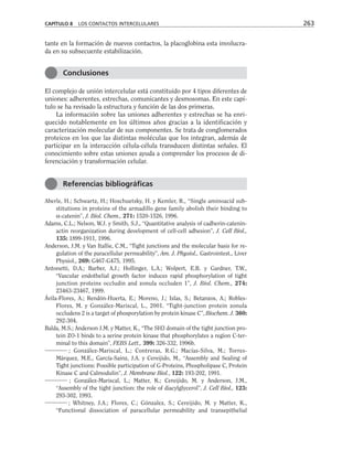 tante en la formación de nuevos contactos, la placoglobina esta involucra-
da en su subsecuente estabilización.
El complejo de unión intercelular está constituido por 4 tipos diferentes de
uniones: adherentes, estrechas, comunicantes y desmosomas. En este capí-
tulo se ha revisado la estructura y función de las dos primeras.
La información sobre las uniones adherentes y estrechas se ha enri-
quecido notablemente en los últimos años gracias a la identificación y
caracterización molecular de sus componentes. Se trata de conglomerados
proteicos en los que las distintas moléculas que los integran, además de
participar en la interacción célula-célula transducen distintas señales. El
conocimiento sobre estas uniones ayuda a comprender los procesos de di-
ferenciación y transformación celular.
Aberle, H.; Schwartz, H.; Hoschuetsky, H. y Kemler, R., “Single aminoacid sub-
stitutions in proteins of the armadillo gene family abolish their binding to
α-catenin”, J. Biol. Chem., 271: 1520-1526, 1996.
Adams, C.L.; Nelson, W.J. y Smith, S.J., “Quantitative analysis of cadherin-catenin-
actin reorganization during development of cell-cell adhesion”, J. Cell Biol.,
135: 1899-1911, 1996.
Anderson, J.M. y Van Itallie, C.M., “Tight junctions and the molecular basis for re-
gulation of the paracellular permeability”, Am. J. Physiol., Gastrointest., Liver
Physiol., 269: G467-G475, 1995.
Antonetti, D.A.; Barber, A.J.; Hollinger, L.A.; Wolpert, E.B. y Gardner, T.W.,
“Vascular endothelial growth factor induces rapid phosphorylation of tight
junction proteins occludin and zonula occluden 1”, J. Biol. Chem., 274:
23463-23467, 1999.
Ávila-Flores, A.; Rendón-Huerta, E.; Moreno, J.; Islas, S.; Betanzos, A.; Robles-
Flores, M. y González-Mariscal, L., 2001. “Tight-junction protein zonula
occludens 2 is a target of phosporylation by protein kinase C”, Biochem. J. 360:
292-304.
Balda, M.S.; Anderson J.M. y Matter, K., “The SH3 domain of the tight junction pro-
tein ZO-1 binds to a serine protein kinase that phosphorylates a region C-ter-
minal to this domain”, FEBS Lett., 399: 326-332, 1996b.
; González-Mariscal, L.; Contreras, R.G.; Macías-Silva, M.; Torres-
Márquez, M.E., García-Sainz, J.A. y Cereijido, M., “Assembly and Sealing of
Tight junctions: Possible participation of G-Proteins, Phospholipase C, Protein
Kinase C and Calmodulin”, J. Membrane Biol., 122: 193-202, 1991.
; González-Mariscal, L.; Matter, K.; Cereijido, M. y Anderson, J.M.,
“Assembly of the tight junction: the role of diacylglycerol”, J. Cell Biol., 123:
293-302, 1993.
; Whitney, J.A.; Flores, C.; Gónzalez, S.; Cereijido, M. y Matter, K.,
“Functional dissociation of paracellular permeability and transepithelial
CAPÍTULO 8 LOS CONTACTOS INTERCELULARES 263
Conclusiones
Referencias bibliográficas
 