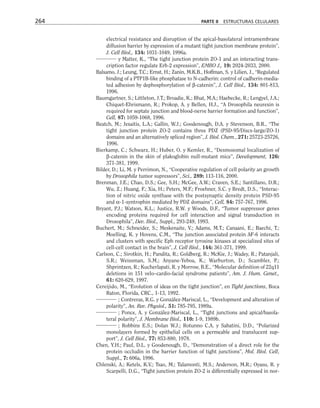 electrical resistance and disruption of the apical-basolateral intramembrane
diffusion barrier by expression of a mutant tight junction membrane protein”,
J. Cell Biol., 134: 1031-1049, 1996a.
y Matter, K., “The tight junction protein ZO-1 and an interacting trans-
cription factor regulate Erb-2 expression”, EMBO J., 19: 2024-2033, 2000.
Balsamo, J.; Leung, T.C.; Ernst, H.; Zanin, M.K.B., Hoffman, S. y Lilien, J., “Regulated
binding of a PTP1B-like phosphatase to N-cadherin: control of cadherin-media-
ted adhesion by dephosphorylation of β-catenin”, J. Cell Biol., 134: 801-813,
1996.
Baumgartner, S.; Littleton, J.T.; Broadie, K.; Bhat, M.A.; Haebecke, R.; Lengyel, J.A.;
Chiquet-Ehrismann, R.; Prokop, A. y Bellen, H.J., “A Drosophila neurexin is
required for septate junction and blood-nerve barrier formation and function”,
Cell, 87: 1059-1068, 1996.
Beatch, M.; Jesaitis, L.A.; Gallin, W.J.; Goodenough, D.A. y Stevenson, B.R., “The
tight junction protein ZO-2 contains three PDZ (PSD-95/Discs-large/ZO-1)
domains and an alternatively spliced region”, J. Biol. Chem., 271: 25723-25726,
1996.
Bierkamp, C.; Schwarz, H.; Huber, O. y Kemler, R., “Desmosomal localization of
β-catenin in the skin of plakoglobin null-mutant mice”, Development, 126:
371-381, 1999.
Bilder, D.; Li, M. y Perrimon, N., “Cooperative regulation of cell polarity an growth
by Drosophila tumor supressors”, Sci., 289: 113-116, 2000.
Brenman, J.E.; Chao, D.S.; Gee, S.H.; McGee, A.W.; Craven, S.E.; Santillano, D.R.;
Wu, Z.; Huang, F.; Xia, H.; Peters, M.F.; Froehner, S.C. y Bredt, D.S., “Interac-
tion of nitric oxide synthase with the postsynaptic density protein PSD-95
and α-1-syntrophin mediated by PDZ domains”, Cell, 84: 757-767, 1996.
Bryant, P.J.; Watson, K.L.; Justice, R.W. y Woods, D.F., “Tumor suppressor genes
encoding proteins required for cell interaction and signal transduction in
Drosophila”, Dev. Biol., Suppl., 293-249, 1993.
Buchert, M.; Schneider, S.; Meskenaite, V.; Adams, M.T.; Canaani, E.; Baechi, T.;
Moelling, K. y Hovens, C.M., “The junction associated protein AF-6 interacts
and clusters with specific Eph receptor tyrosine kinases at specialized sites of
cell-cell contact in the brain”, J. Cell Biol., 144: 361-371, 1999.
Carlson, C.; Sirotkin, H.; Pandita, R.; Goldberg, R.; McKie, J.; Wadey, R.; Patanjali,
S.R.; Weissman, S.M.; Anyane-Yeboa, K.; Warburton, D.; Scambler, P.;
Shprintzen, R.; Kucherlapati, R. y Morrow, B.E., “Molecular definition of 22q11
deletions in 151 velo–cardio-facial syndrome patients”, Am. J. Hum. Genet.,
61: 620-629, 1997.
Cereijido, M., “Evolution of ideas on the tight junction”, en Tight junctions, Boca
Raton, Florida, CRC., 1-13, 1992.
; Contreras, R.G. y González-Mariscal, L., “Development and alteration of
polarity”, An. Rev. Physiol., 51: 785-795, 1989a.
; Ponce, A. y González-Mariscal, L., “Tight junctions and apical/basola-
teral polarity”, J. Membrane Biol., 110: 1-9, 1989b.
; Robbins E.S.; Dolan W.J.; Rotunno C.A. y Sabatini, D.D., “Polarized
monolayers formed by epithelial cells on a permeable and translucent sup-
port”, J. Cell Biol., 77: 853-880, 1978.
Chen, Y.H.; Paul, D.L. y Goodenough, D., “Demonstration of a direct role for the
protein occludin in the barrier function of tight junctions”, Mol. Biol. Cell,
Suppl., 7: 606a, 1996.
Chlenski, A.; Ketels, K.V.; Tsao, M.; Talamonti, M.S.; Anderson, M.R.; Oyasu, R. y
Scarpelli, D.G., “Tight junction protein ZO-2 is differentially expressed in nor-
264 PARTE II ESTRUCTURAS CELULARES
 
