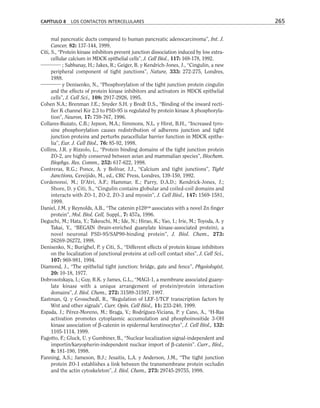 mal pancreatic ducts compared to human pancreatic adenocarcinoma”, Int. J.
Cancer, 82: 137-144, 1999.
Citi, S., “Protein kinase inhibitors prevent junction dissociation induced by low extra-
cellular calcium in MDCK epithelial cells”, J. Cell Biol., 117: 169-178, 1992.
; Sabbanay, H.; Jakes, R.; Geiger, B. y Kendrich-Jones, J., “Cingulin, a new
peripheral component of tight junctions”, Nature, 333: 272-275, Londres,
1988.
y Denisenko, N., “Phosphorylation of the tight junction protein cingulin
and the effects of protein kinase inhibitors and activators in MDCK epithelial
cells”, J. Cell Sci., 108: 2917-2926, 1995.
Cohen N.A.; Brenman J.E.; Snyder S.H. y Bredt D.S., “Binding of the inward recti-
fier K channel Kir 2.3 to PSD-95 is regulated by protein kinase A phosphoryla-
tion”, Neuron, 17: 759-767, 1996.
Collares-Buzato, C.B.; Jepson, M.A.; Simmons, N.L. y Hirst, B.H., “Increased tyro-
sine phosphorylation causes redistribution of adherens junction and tight
junction proteins and perturbs paracellular barrier function in MDCK epithe-
lia”, Eur. J. Cell Biol., 76: 85-92, 1998.
Collins, J.R. y Rizzolo, L., “Protein binding domains of the tight junction protein
ZO-2, are highly conserved between avian and mammalian species”, Biochem.
Biophys. Res. Comm., 252: 617-622, 1998.
Contreras, R.G.; Ponce, A. y Bolívar, J.J., “Calcium and tight junctions”, Tight
Junctions, Cereijido, M., ed., CRC Press, Londres, 139-150, 1992.
Cordenonsi, M.; D’Atri, A.F.; Hammar, E.; Parry, D.A.D.; Kendrick-Jones, J.;
Shore, D. y Citi, S., “Cingulin contains globular and coiled-coil domains and
interacts with ZO-1, ZO-2, ZO-3 and myosin”, J. Cell Biol., 147: 1569-1581,
1999.
Daniel, J.M. y Reynolds, A.B., “The catenin p120cas
associates with a novel Zn finger
protein”, Mol. Biol. Cell, Suppl., 7: 457a, 1996.
Deguchi, M.; Hata, Y.; Takeuchi, M.; Ide, N.; Hirao, K.; Yao, I.; Irie, M.; Toyoda, A. y
Takai, Y., “BEGAIN (brain-enriched guanylate kinase-associated protein), a
novel neuronal PSD-95/SAP90-binding protein”, J. Biol. Chem., 273:
26269-26272, 1998.
Denisenko, N.; Burighel, P. y Citi, S., “Different effects of protein kinase inhibitors
on the localization of junctional proteins at cell-cell contact sites”, J. Cell Sci.,
107: 969-981, 1994.
Diamond, J., “The epithelial tight junction: bridge, gate and fence”, Physiologist,
20: 10-18, 1977.
Dobrosotskaya, I.; Guy, R.K. y James, G.L., “MAGI-1, a membrane associated guany-
late kinase with a unique arrangement of protein/protein interaction
domains”, J. Biol. Chem., 272: 31589-31597, 1997.
Eastman, Q. y Grosschedl, R., “Regulation of LEF-1/TCF transcription factors by
Wnt and other signals”, Curr. Opin. Cell Biol., 11: 233-240, 1999.
Espada, J.; Pérez-Moreno, M.; Braga, V.; Rodríguez-Viciana, P. y Cano, A., “H-Ras
activation promotes cytoplasmic accumulation and phosphoinositide 3-OH
kinase association of β-catenin in epidermal keratinocytes”, J. Cell Biol., 132:
1105-1114, 1999.
Fagotto, F.; Gluck, U. y Gumbiner, B., “Nuclear localization signal-independent and
importin/karyopherin-independent nuclear import of β-catenin”. Curr., Biol.,
8: 181-190, 1998.
Fanning, A.S.; Jameson, B.J.; Jesaitis, L.A. y Anderson, J.M., “The tight junction
protein ZO-1 establishes a link between the transmembrane protein occludin
and the actin cytoskeleton”, J. Biol. Chem., 273: 29745-29755, 1998.
CAPÍTULO 8 LOS CONTACTOS INTERCELULARES 265
 