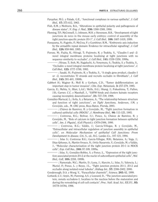 Farquhar, M.G. y Palade, G.E., “Junctional complexes in various epithelia”, J. Cell
Biol., 17: 375-412, 1963.
Fish, E.M. y Molitoris, B.A., “Alterations in epithelial polarity and pathogenesis of
disease states”, N. Eng. J. Med., 330: 1580-1588, 1994.
Fleming, T.P.; McConnell, J.; Johnson, M.H. y Stevenson, B.R., “Development of tight
junctions de novo in the mouse early embryo: control of assembly of the
tight junction-specific protein ZO-1”, J. Cell Biol., 108: 1407-1418, 1989.
Funayama, N.; Fagotto, F.; McCrea, P. y Gumbiner, B.M., “Embryonic axis induction
by the armadillo repeat domain: Evidence for intracellular signalling”, J. Cell
Biol., 128: 959-968, 1995.
Furuse, M.; Fujita, K.; Hiiragi, T.; Fujimoto, K. y Tsukita, S., “Claudin-1 and –2:
novel integral membrane proteins localizing at tight junctions with no
sequence similarity to occludin”, J. Cell Biol., 141: 1539-1550, 1998a.
; Hirase, T.; Itoh, M.; Nagafuchi, A.; Yonemura, S.; Tsukita, S. y Tsukita, S.,
“Occludin: a novel integral membrane protein localizing at tight junctions”, J.
Cell Biol., 123: 1777-1788, 1993.
; Sasaki, H.; Fujimoto, K. y Tsukita, S., “A single gene product, claudin-1
or –2, reconstitutes TJ strands and recruits occludin in fibroblasts”, J. Cell
Biol., 143: 391-401, 1998b.
Gabbert H.; Wagner R.; Moll R. y Gerharz, C.D., “Tumor dedifferentiation: an
important step in tumor invasion”, Clin. Exp. Metastasis, 3: 257-279, 1985.
Garcia, E.; Mehta, S.; Blair, L.A.C.; Wells, D.G.; Shang, J.; Fukushima, T.; Fallon,
J.R.; Garner, C.C. y Maeshall, J., “SAP90 binds and clusters kainate receptors
causing incomplete desensitization”, 21: 727-739, 1998.
González-Mariscal, L.; Ávila, A. y Betanzos, A., “The relationship between structure
and function of tight junctions”, en Tight Junctions, Anderson, J.M. y
Cereijido, eds., M. CRC press, Boca Raton, Florida, 2001.
; Chávez de Ramírez, B. y Cereijido, M., “Tight junction formation in
cultured epithelial cells (MDCK)”, J. Membrane Biol., 86: 113-125, 1985.
; Contreras, R.G.; Bolívar, J.J.; Ponce, A.; Chávez de Ramírez, B. y
Cereijido, M., “Role of calcium in tight junction formation between epithelial
cells”, Am. J. Physiol., (Cell Physiol.): C978-C986, 1990.
; Contreras, R.G.; Valdés, J.; García-Villegas, R. y Cereijido, M.,
“Extracellular and intracellular regulation of junction assembly in epithelial
cells”, en Molecular Mechanism of epithelial Cell Junctions: From
Development to disease, Citi, S., ed., R.G. Landes Co., 107-121, 1994.
; Islas S.; Contreras R.G.; García-Villegas, M.R.; Betanzos, A.; Vega, J.;
Díaz-Qiñones, A.; Martín-Orozco, N.; Ortíz-Navarrete, V.; Cereijido, M. y Valdés,
J., “Molecular characterization of the tight junction protein ZO-1 in MDCK
cells”, Exp. Cell Res., 248: 97-109, 1999a.
; Islas, S.; González-Robles, A. y Ponce, L., “Expression of the tight junc-
tion associated protein ZO-2 at the nuclei of subconfluent epithelial cells”, Mol.
Biol., Cell, 10S: 2358, 1999b.
; Namorado, M.C.; Martín, D.; Luna, J.; Alarcón, L.; Islas, S.; Valencia, L.;
Muriel, P.; Ponce, L. y Reyes, J.L., “Tight junction proteins ZO-1, ZO-2 and
occludin along isolated renal tubules”, Kidney Int., 57: 2386-2402, 2000.
Goodenough, D.A. y Wong, V., “Paracellular channels!”, Science, 285: 62, 1999.
Gottardi, C.J.; Arpin, M.; Fanning, A.S. y Louvard, D., “The junction-associated pro-
tein, zonula occludens-1, localizes to the nucleus before the maturation and
during the remodeling of cell-cell contacts”, Proc. Natl. Acad. Sci., EE.UU., 93:
10779-10784, 1996.
266 PARTE II ESTRUCTURAS CELULARES
 
