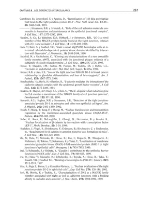 Gumbiner, B.; Lowenkopf, T. y Apatira, D., “Identification of 160-kDa polypeptide
that binds to the tight junction protein ZO-1”, Proc. Natl. Acad. Sci., EE.UU.,
88: 3460-3464, 1991.
; Stevenson, B.R. y Grimaldi, A., “Role of the cell adhesion molecule uvo-
morulin in formation and maintenance of the epithelial junctional complex”,
J. Cell Biol., 107: 1575-1587, 1988.
Haskins, J.; Gu, L.; Wittchen, E.S.; Hibbard, J. y Stevenson, B.R., “ZO-3 a novel
member of the MAGUK protein family found at the tight junction, interact
with ZO-1 and occludin”, J. Cell Biol., 141: 199-208, 1998.
Hata, Y.; Butz, S. y Sudhof, T.C., “Cask: a novel dlg/PSD95 homologue with an n-
terminal calmodulin-dependent protein kinase domain identified by interac-
tion with Neurexins”, J. Neuroscie., 16: 2488-2494, 1996.
Hatzfeld, M. y Nachtsheim, C., “Cloning and characterization of a new armadillo
family member, p0071, associated with the junctional plaque: evidence of a
subfamily of closely related proteins”, J. Cell Scie., 109: 2767-2778, 1996.
Hirase, T.; Staddon, J.M.; Saitou, M.; Furuse, M.; Tsukita, Sh. y Rubin, L.L.,
“Occludin in endothelial cells”, Mol. Biol. Cell, Suppl., 7: 605a, 1996.
Hoover, K.B. y Liao, S.Y., “Loss of the tight junction MAGUK ZO-1 in breast cancer:
relationship to glandular differentiation and loss of heterozygosity”, Am. J.
Pathol., 153: 1767-1773, 1998.
Hoschuetzky, H.; Aberle, H. y Kemler, R., “β-catenin mediates the interaction of the
cadherin-catenin complex with the epidermal growth factor receptor”, J. Cell
Biol., 127: 1375-1380, 1994.
Hoskins, R.; Hajnal, A.F.; Harp, S.A. y Kim, S., “The C. elegans vulval induction gene
lin 2-A encodes a membrane of the MAGUK family of cell junction proteins”,
Development, 122: 97-111, 1996.
Howarth, A.G.; Hughes, M.R. y Stevenson, B.R., “Detection of the tight junction-
associated protein ZO-1 in astrocytes and other non epithelial cell types”, Am.
J. Physiol., 262: C461-C469, 1992.
Hsueh, Y.; Wang, T.; Yang, F. y Sheng, M., “Nuclear translocation and transcription
regulation by the membrane-associated guanylate kinase CASK/LIN-2”,
Nature, 404: 298-302, 2000.
Huber, O.; Korn, R.; McLaughlin, J.; Ohsugi, M.; Herrmann, B. y Kemler, R.,
“Nuclear localization of β-catenin by interaction with transcription factor
LEF-1”, Mech. Develop., 59: 3-10, 1996.
Huelsken, J.; Vogel, R.; Brinkmann, V.; Erdmann, B.; Birchmeier, C. y Birchmeier,
W., “Requirement for β-catenin in anterior-posterior axis formation in mice”,
J. Cell Biol., 148: 567-578, 2000.
Ide, N.; Hata, Y.; Nishioka, H.; Hirao, K.; Yao, I.; Deguchi, M.; Mizoguchi, A.;
Nishimori, H.; Tokino, T.; Nakamura, Y. y Takai, Y., “Localization of membrane
associated guanylate kinase (MAGI)-1/BAI-associated protein (BAP) 1 at tight
junctions of epithelial cells”, Oncogene, 18: 7810-7815, 1999.
Inai, T.; Kobayashi, J. y Shibata, Y., “Claudin-1 contributes to the epithelial barrier
function in MDCK cells”, Eur. J. Cell Biol., 78: 849-855, 1999.
Irie, M.; Hata, Y.; Takeuchi, M.; Ichtckenko, K.; Toyoda, A.; Hirao, K.; Takai, Y.;
Rosahl, T.W. y Sudhof T.C., “Binding of neuroligins to PSD-95”, Science, 277:
1511-1515, 1997.
Islas, S.; Vega, J.; Ponce, L. y González-Mariscal, L., “Nuclear localization of the tight
junction protein ZO-2 in ephitelial cells”., Exp. Cell Res. 274: 138-148, 2002.
Itoh, M.; Morita, K. y Tsukita, S., “Characterization of ZO-2 as a MAGUK family
member associated with tight as well as adherent junctions with a binding
affinity to occludin and a catenin”, J. Biol. Chem., 274: 5981-5986, 1999.
CAPÍTULO 8 LOS CONTACTOS INTERCELULARES 267
 