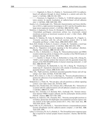 ; Nagafuchi, A.; Moroi, S. y Tsukita, S., “Involvement of ZO-1 in cadherin-
based cell adhesion through its direct binding to a catenin and actin fila-
ments”, J. Cell Biol., 138: 181-192, 1997.
; Yonemura, S.; Nagafuchi, A. y Tsukita, S., “A 220-kD undercoat-consti-
tutive protein: its specific localization at cadherin-based cell-cell adhesion
sites”, J. Cell Biol., 115: 1449-1462, 1991.
Jesaitis, L.A. y Goodenough, D.A., “Molecular characterization and tissue distribu-
tion of ZO-2, a tight junction homologous to ZO-1 and the Drosophila discs-
large tumor suppressor protein”, J. Cell Biol., 124: 949-961, 1994.
Katahira, J.; Sugiyama, H.; Inoue, H.; Horiguchi, Y.; Matsuda M. y Sugimoto, N.,
“Clostridium perfringens enterotoxin utilizes two structurally related
membrane proteins as functional receptors in vivo”, J. Biol. Chem., 272:
26652-26658, 1997.
Katsube, T.; Takahisa, M.; Ueda, R.; Hashimoto, N.; Kobayashi, M. y Togashi, S.,
“Cortactin associates with the cell-cell junction protein ZO-1 in both
Drosophila and Mouse”, J. Biol. Chem., 273: 29672-29677, 1998.
Keon, B.H.; Schafer, S.; Kuhn, C.; Grund, C. y Franke, W., “Symplekin, a novel type
of tight junction plaque protein”, J. Cell Biol., 134: 1003-1018, 1996.
Kikuchi, A., “Regulation of β-catenin signaling in the Wnt pathway”, Biochem.
Biophys. Res. Commun., 268: 243-248, 2000.
Kim, E.; Cho, J.; Rothschild, A. y Sheng, M., “Heteromultimerization and NMDA
receptor-clustering activity of chapsyn-110 a member of the PSD-95 family of
proteins”, Neuron, 17: 103-113, 1996.
; Naisbitt, S.; Hsueh, Y.; Rao, A.; Rothschild, A.; Craig, A.M. y Sheng, M.,
“GKAP, a novel synaptic protein that interacts with the guanylate kinase-like
domain of the PSD-95/SAP90 family of channel clustering molecules”, J. Cell
Biol., 136: 669-678, 1997.
; Niethammer, M.; Rothschild, A.; Jan, Y.N. y Sheng, M., “Clustering of
shaker-type K+
channels by interaction with a family of membrane-associated
guanylate kinases”, Nature, 378: 85-88, 1995.
Kim, S.K., “Tight junctions, membrane associated guanylate kinases and cell sig-
naling”, Curr. Opin. Cell Biol., 7: 641-649, 1995.
Kinch, M.S.; Clark, G. J.; Der, C.J. y Burridge, K., “Tyrosine phosphorylation re-
gulates the adhesions of ras-transformed breast epithelia”, J. Cell Biol., 130:
461-471, 1995.
Kirkpatrick, C. y Peifer, M., “Not just glue: cell-cell junctions as cellular signaling
centers”, Curr. Opin. Genet. Dev., 5: 56-65, 1995.
Knudsen, K.A.; Peralta-Soler, A.P.; Johnson, K.R. y Wheelockk, M.J., “Interaction of
α-actinin with the cadherin/catenin cell-cell adhesion complex via α-catenin”,
J. Cell Biol., 130: 67-77, 1995.
Kornau, H.C.; Schenker, L.T.; Kennedy, M.B. y Seeburgh, P.H., “Domain interac-
tions between NMDA receptor subunits and the postsynaptic density protein
PSD-95”, Science, 269: 1737-1740, 1995.
Kurihara, H.; Anderson, J.M. y Farquhar, M.G., “Diversity among tight junctions in
rat kidney: glomerular slit diaphragms and endothelial junctions express only
one isoform of the tight junction protein ZO-1”, Proc. Natl. Acad. Scie., 89:
7075-7079, EE.UU., 1992.
Kypta, R.M.; Su, H. y Reichardt, L., “Association between a transmembrane protein
tyrosine phosphatase and the cadherin-catenin complex”, J. Cell Biol., 134:
1519-1529, 1996.
Lahey, T.; Goroczyca, M.; Jia, X. y Budnik, V., “The Drosophila tumor suppresor gene
dlg is required for normal synaptic bouton structure”, Neuron, 13: 823-835,
1994.
268 PARTE II ESTRUCTURAS CELULARES
 