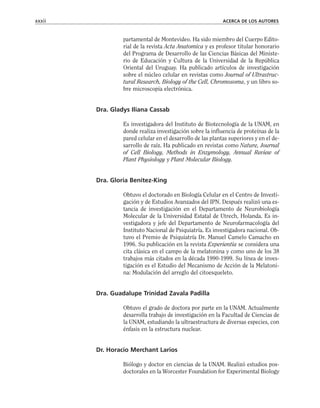 partamental de Montevideo. Ha sido miembro del Cuerpo Edito-
rial de la revista Acta Anatomica y es profesor titular honorario
del Programa de Desarrollo de las Ciencias Básicas del Ministe-
rio de Educación y Cultura de la Universidad de la República
Oriental del Uruguay. Ha publicado artículos de investigación
sobre el núcleo celular en revistas como Journal of Ultrastruc-
tural Research, Biology of the Cell, Chromosoma, y un libro so-
bre microscopia electrónica.
Dra. Gladys Iliana Cassab
Es investigadora del Instituto de Biotecnología de la UNAM, en
donde realiza investigación sobre la influencia de proteínas de la
pared celular en el desarrollo de las plantas superiores y en el de-
sarrollo de raíz. Ha publicado en revistas como Nature, Journal
of Cell Biology, Methods in Enzymology, Annual Review of
Plant Physiology y Plant Molecular Biology.
Dra. Gloria Benítez-King
Obtuvo el doctorado en Biología Celular en el Centro de Investi-
gación y de Estudios Avanzados del IPN. Después realizó una es-
tancia de investigación en el Departamento de Neurobiología
Molecular de la Universidad Estatal de Utrech, Holanda. Es in-
vestigadora y jefe del Departamento de Neurofarmacología del
Instituto Nacional de Psiquiatría. Es investigadora nacional. Ob-
tuvo el Premio de Psiquiatría Dr. Manuel Camelo Camacho en
1996. Su publicación en la revista Experientia se considera una
cita clásica en el campo de la melatonina y como uno de los 38
trabajos más citados en la década 1990-1999. Su línea de inves-
tigación es el Estudio del Mecanismo de Acción de la Melatoni-
na: Modulación del arreglo del citoesqueleto.
Dra. Guadalupe Trinidad Zavala Padilla
Obtuvo el grado de doctora por parte en la UNAM. Actualmente
desarrolla trabajo de investigación en la Facultad de Ciencias de
la UNAM, estudiando la ultraestructura de diversas especies, con
énfasis en la estructura nuclear.
Dr. Horacio Merchant Larios
Biólogo y doctor en ciencias de la UNAM. Realizó estudios pos-
doctorales en la Worcester Foundation for Experimental Biology
xxxii ACERCA DE LOS AUTORES
 