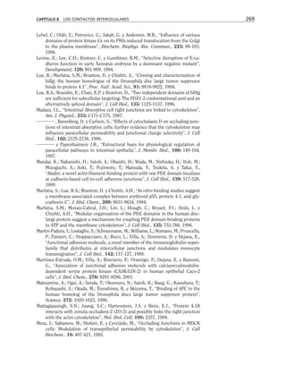 Lehel, C.; Oláh, Z.; Petrovics, G.; Jakab, G. y Anderson, W.B., “Influence of various
domains of protein kinase Cε on its PMA-induced translocation from the Golgi
to the plasma membrane”, Biochem. Biophys. Res. Commun., 223: 98-103,
1996.
Levine, E.; Lee, C.H.; Kintner, C. y Gumbiner, B.M., “Selective disruption of E-ca-
dherin function in early Xenopus embryos by a dominant negative mutant”,
Development, 120: 901-909, 1994.
Lue, R.; Marfatia, S.M.; Branton, D. y Chishti, A., “Cloning and characterization of
hdlg: the human homologue of the Drosophila disc large tumor suppresor
binds to protein 4.1”, Proc. Natl. Acad. Sci., 91: 9818-9822, 1994.
Lue, R.A.; Brandin, E.; Chan, E.P. y Branton, D., “Two independent domains of hDlg
are sufficient for subcellular targeting: The PDZ1-2 conformational unit and an
alternatively spliced domain”, J. Cell Biol., 135: 1125-1137, 1996.
Madara, J.L., “Intestinal Absorptive cell tight junctions are linked to cytoskeleton”,
Am. J. Physiol., 253: C171-C175, 1987.
, Barenberg, D. y Carlson, S., “Effects of cytochalasin D on occluding junc-
tions of intestinal absorptive cells: further evidence that the cytoskeleton may
influence paracellular permeability and junctional charge selectivity”, J. Cell
Biol., 102: 2125-2136, 1986.
y Papenhaimery J.R., “Estructural basis for physiological regulation of
paracellular pathways in intestinal epithelia”, J. Membr. Biol., 100: 149-164,
1987.
Mandai, K.; Nakanishi, H.; Satoh, A.; Obaishi, H.; Wada, M.; Nishioka, H.; Itoh, M.;
Mizoguchi, A.; Aoki, T.; Fujimoto, T.; Matsuda, Y.; Tsukita, S. y Takai, Y.,
“Afadin: a novel actin filament-binding protein with one PDZ domain localizes
at cadherin-based cell-to-cell adherens junctions”, J. Cell Biol., 139: 517-528,
1999.
Marfatia, S.; Lue, R.A.; Branton, D. y Chishti, A.H., “In vitro binding studies suggest
a membrane-associated complex between erythroid p55, protein 4.1, and gly-
cophorin C”, J. Biol. Chem., 269: 8631-8634, 1994.
Marfatia, S.M.; Morais-Cabral, J.H.; Lin, L.; Hough, C.; Bryant, P.J.; Stolz, L. y
Chishti, A.H., “Modular organization of the PDZ domains in the human disc-
large protein suggest a mechanism for coupling PDZ domain-binding proteins
to ATP and the membrane cytoskeleton”, J. Cell Biol., 135: 753-766, 1996.
Martin-Padura, I.; Lostaglio, S.; Schneemann, M.; Williams, L.; Romano, M.; Fruscella,
P.; Panzeri, C.; Stoppacciaro, A.; Ruco, L.; Villa, A.; Simmons, D. y Dejana, E.,
“Junctional adhesion molecule, a novel member of the immunoglobulin super-
family that distributes at intercellular junctions and modulates monocyte
transmigration”, J. Cell Biol., 142: 117-127, 1998.
Martinez-Estrada, O.M.; Villa, A.; Breviario, F.; Orsenigo, F.; Dejana, E. y Bazzoni,
G., “Association of junctional adhesion molecule with calcium/calmodulin-
dependent serine protein kinase (CASK/LIN-2) in human epithelial Caco-2
cells”, J. Biol. Chem., 276: 9291-9296, 2001.
Matsumine, A.; Ogai, A.; Senda, T.; Okumura, N.; Satoh, K.; Baeg, G.; Kawahara, T.;
Kobayashi, S.; Okada, M.; Toyoshima, K. y Akiyama, T., “Binding of APC to the
human homolog of the Drosophila discs large tumor suppresor protein”,
Science, 272: 1020-1023, 1996.
Mattagajasingh, S.N.; Juang, S.C.; Hartenstein, J.S. y Benz, E.J., “Protein 4.1R
interacts with zonula occludens-2 (ZO-2) and possibly links the tight junction
with the actin cytoskeleton”, Mol. Biol. Cell, 10S: 2357, 1999.
Meza, I.; Sabanero, M.; Stefani, E. y Cereijido, M., “Occluding Junctions in MDCK
cells: Modulation of transepithelial permeability by cytoskeleton”, J. Cell
Biochem., 18: 407-421, 1982.
CAPÍTULO 8 LOS CONTACTOS INTERCELULARES 269
 