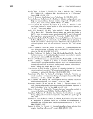 Morais-Cabral, J.H.; Petosa, C.; Sutcliffe, M.J.; Raza, S.; Byron, O.; Poy, F.; Marfatia,
S.M.; Chishti, A.H. y Liddington, R.C., “Crystal structure of a PDZ domain”,
Nature, 382: 649-652, 1996.
Morin, P., “β-catenin signaling and cancer”, BioEssays, 21: 1021-1030, 1999.
Morita, K.; Furuse, M.; Fujimoto, K. y Tsukita, S., “Claudin multigen family enco-
ding four-transmembrane domain protein components of tight junction
strands”, Proc. Natl. Acad. Sci, EE.UU., 96: 511-516, 1999a.
; Sasaki, H.; Fujimoto, K.; Furuse, M. y Tsukita, S., “Claudin-11/OSP-
based tight junctions of myelin sheaths in brain and Sertoli cells in testis”, J.
Cell Biol., 145: 579-588, 1999b.
Muller, B.M.; Kistner, U.; Veh, R.W.; Cases-Langhoff, C.; Becker, B.; Gundelfinger,
E.D. y Garner, C.C., “Molecular characterization and spatial distribution of
SAP97 a novel presynaptic protein homologous to SAP90 and the Drosophila
discs-large tumor suppresor protein”, J. Neuroscie., 15: 2354-2366, 1995.
Muto, S.; Sato, Y.; Umeki, Y.; Yoshida, K.; Yoshioka, T.; Nishikawa, Y.; Nakamura,
T.; Mori, M.; Koyama, K. y Enomoto, K., “HGF/SF-induced spreading of
MDCK cells correlates with dissapearance of barmotin/7H6, a tight junction-
associated protein, from the cell membrane”, Cell Biol. Int., 24: 439-446,
2000.
Orsulic, S.; Huber, O.; Aberle, H.; Arnold, S. y Kemler, R., “E-cadherin binding pre-
vents β-catenin nuclear localization and β-catenin/LEF-1 mediated transacti-
vation”, J. Cell Sci., 112: 1237-1245, 1999.
Overduin, M.; Harvey, T.S.; Bagby, S.; Tong, K.I.; Yau, P.; Takeichi, M. e Ikura, M.,
“Solution structure of the epithelial cadherin domain responsible for selective
cell adhesion”, Science, 267: 386-389, 1995.
Pawson, T., “Protein modules and signaling networks”, Nature, 373: 573-580, 1995.
Pereira, L.; Maidji, E.; Tugizov, S. y Jones, T., “Deletion mutants in human
cytomegalovirus glycoprotein US9 are impaired in cell-cell transmission and in
altering tight junctions of polarized human retinal pigment epithelial cells”,
Scand. J. Infect. Dis., Suppl., 99: 82-87, 1995.
Pérez-Moreno, M.; Ávila, A.; Islas, S.; Sánchez, S. y González-Mariscal, L., “Vinculin
but not α-actinin is a target of PKC phosphorylation during junctional assem-
bly induced by calcium”, J. Cell Scie., 111: 3563-3571, 1998.
Rajasekaran, A.K.; Hojo, M.; Huima, T. y Rodríguez-Boulan, E., “Catenins and
zonula occludens-1 form a complex during early stages in the assembly of tight
junctions”, J. Cell Biol., 132: 451-463, 1996.
Rao, A.; Harms, K.K. y Craig, A.M., “Neuroligation: building synapses around the
neurexin-neuroligin link”, Nat. Neurosci., 3: 747-749, 2000.
Reynolds A.; Daniel, J.M.; Mo, Y.Y.; Wu, J. y Zhang, Z., “The novel catenin p120cas
binds classical cadherins and induces an unusual morphological phenotype in
NIH3T3 fibroblasts”, Exp. Cell Res., 225: 328-337, 1996.
Saitou, M.; Furuse, M. y Tsukita, Sh., “Characterization of mammalian occludin in
various epithelial tissues”, Mol. Biol. Cell, Supl., 7: 606a, 1996.
Sakakibara, A.; Furuse, M. y Tsukita, Sh., “Elevated phosphorylation of occludin
during tight junction formation in epithelial cells”, Mol. Biol. Cell, Supl., 7:
606a, 1996.
Salomon, D.; Sacco, P.; Roy, S.; Simcha, I.; Johnson, K.; Wheelock, M. y Ben-Ze’ev,
A., “Regulation of β-catenin levels and localization by overexpression of
plakoglobin and inhibition of the ubiquitin-proteosome system”, J. Cell Biol.,
130: 1325-1335, 1997.
Sanson, B.; White, P. y Vincent, J.P., “Uncoupling cadherin-based adhesion from
wingless signalling in Drosophila”, Nature, 383: 627-630, 1996.
270 PARTE II ESTRUCTURAS CELULARES
 