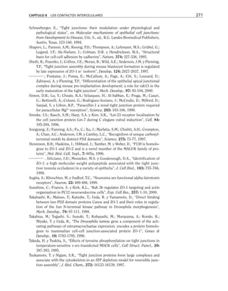 Schneeberger, E., “Tight junctions: their modulation under physiological and
pathological states”, en Molecular mechanisms of epithelial cell junctions:
from Development to Disease, Citi, S., ed., R.G. Landes Biomedical Publishers,
Austin, Texas, 123-140, 1994.
Shapiro, L.; Fannon, A.M.; Kwong, P.D.; Thompson, A.; Lehmann, M.S.; Grübel, G.;
Legand, J.F.; Als-Nielsen, J.; Colman, D.R. y Hendrickson, W.A., “Structural
basis for cell-cell adhesion by cadherins”, Nature, 374: 327-336, 1995.
Sheth, B.; Fesenko, I.; Collins, J.E.; Moran, B.; Wild, A.E.; Anderson, J.M. y Fleming,
T.P., “Tight junction assembly during mouse blastocyst formation is regulated
by late expression of ZO-1 α+
isoform”, Develop, 124: 2027-2037, 1997.
; Fontaine, J.; Ponza, E.; McCallum, A.; Page, A.; Citi, S.; Louvard, D.;
Zahraoui, A. y Fleming, T.P., “Differentiation of the epithelial apical junctional
complex during mouse pre-implantation development: a role for rab13 in the
early maturation of the tight junction”, Mech. Develop., 97: 93-104, 2000.
Simon, D.B.; Lu, Y.; Choate, K.A.; Velazquez, H.; Al-Sabban, E.; Praga, M.; Casari,
G.; Bettinelli, A.; Colussi, G.; Rodriguez-Soriano, J.; McCredie, D.; Milford, D.;
Sanjad, S. y Lifton, R.P., “Paracellin-1 a renal tight junction protein required
for paracellular Mg2+
resorption”, Science, 285: 103-106, 1999.
Simske, J.S.; Kaech, S.M.; Harp, S.A. y Kim, S.K., “Let-23 receptor localization by
the cell junction protein Lin-7 during C elegans vulval induction”, Cell, 84:
195-204, 1996.
Songyang, Z.; Fanning, A.S.; Fu, C.; Xu, J.; Marfatia, S.M.; Chishti, A.H.; Crompton,
A.; Chan, A.C.; Anderson, J.M. y Cantley, L.C., “Recognition of unique carboxyl-
terminal motifs by distinct PDZ domains”, Science, 275: 73-77, 1997.
Stevenson, B.R.; Haskims, J.; Hibbard, J.; Tamber, M. y Weber, D., “P130 is homolo-
gous to ZO-1 and ZO-2 and is a novel member of the MAGUK family of pro-
teins”, Mol. Biol. Cell, Supl., 7: 605a, 1996.
, Siliciano, J.D.; Mooseker, M.S. y Goodenough, D.A., “Identification of
ZO-1: a high molecular weight polypeptide associated with the tight junc-
tion (zonula occludens) in a variety of epithelia”, J. Cell Biol., 103: 755-766,
1986.
Sugita, S.; Khvochtev, M. y Sudhof, T.C., “Neurexins are functional alpha-latrotoxin
receptors”, Neuron, 22: 489-496, 1999.
Sunshine, C.; Francis, S. y Kirk, K.L., “Rab 3b regulates ZO-1 targeting and actin
organization in PC12 neuroendocrine cells”, Exp. Cell Res., 257: 1-10, 2000.
Takahashi, K.; Matsuo, T.; Katsube, T.; Ueda, R. y Yamamoto, D., “Direct binding
between two PDZ domain proteins Canoe and ZO-1 and their roles in regula-
tion of the Jun N-terminal kinase pathway in Drosophila morphogenesis”,
Mech. Develop., 78: 97-111, 1998.
Takahisa, M.; Togashi, S.; Suzuki, T.; Kobayashi, M.; Murayama, A.; Kondo, K.;
Miyake, T. y Ueda, R., “The Drosophila tamou gene a component of the acti-
vating pathways of extramacrochaetae expression, encodes a protein homolo-
gous to mammalian cell-cell junction-associated protein ZO-1”, Genes 
Develop., 10: 1783-1795, 1996.
Takeda, H. y Tsukita, S., “Effects of tyrosine phosphorylation on tight junctions in
temperature-sensitive v-src-transfected MDCK cells”, Cell Struct. Funct., 20:
387-393, 1995.
Tsukamoto, T. y Nigam, S.K., “Tight junction proteins form large complexes and
associate with the cytoskeleton in an ATP depletion model for reversible junc-
tion assembly”, J. Biol. Chem., 272: 16133-16139, 1997.
CAPÍTULO 8 LOS CONTACTOS INTERCELULARES 271
 