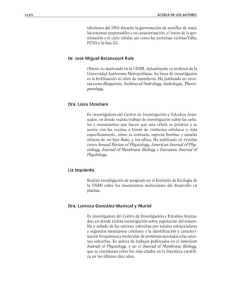 tabolismo del DNA durante la germinación de semillas de maíz,
las enzimas responsables y su caracterización, el inicio de la ger-
minación y el ciclo celular, así como las proteínas ciclinas/Cdks,
PCNA y la fase G1.
Dr. José Miguel Betancourt Rule
Obtuvo su doctorado en la UNAM. Actualmente es profesor de la
Universidad Autónoma Metropolitana. Su línea de investigación
es la fertilización in vitro de mamíferos. Ha publicado en revis-
tas como Bioquimia, Archives of Andrology, Andrologia, Therio-
genology.
Dra. Liora Shoshani
Es investigadora del Centro de Investigación y Estudios Avan-
zados, en donde realiza trabajo de investigación sobre las seña-
les y mecanismos que hacen que una célula se polarice y se
asocie con las vecinas a través de contactos celulares y, más
específicamente, cómo se contacta, expresa bombas y canales
iónicos de un tipo dado, y los ubica. Ha publicado en revistas
como Annual Review of Physiology, American Journal of Phy-
siology, Journal of Membrane Biology y European Journal of
Physiology.
Liz Izquierdo
Realizó investigación de posgrado en el Instituto de Ecología de
la UNAM sobre los mecanismos moleculares del desarrollo en
plantas.
Dra. Lorenza González-Mariscal y Muriel
Es investigadora del Centro de Investigación y Estudios Avanza-
dos, en donde realiza investigación sobre regulación del ensam-
ble y sellado de las uniones estrechas por señales extracelulares
y segundos mensajeros celulares y la identificación y caracteri-
zación bioquímica y molecular de proteínas asociadas a las unio-
nes estrechas. Es autora de trabajos publicados en el American
Journal of Physiology, y en el Journal of Membrane Biology,
que se consideran entre los más citados en la literatura científi-
ca en los últimos diez años.
xxxiv ACERCA DE LOS AUTORES
 