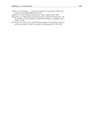 Schliwa, M. y Van Blerkom, J., “Structural interaction of cytoskeletal components”,
Journal of Cell Biology, 90: 222-235, 1981.
Spudich, J.A., “How molecular motors work”, Nature, 372: 515-518, 1994.
Weatherbee, J.A., “Membranes and cell movement; interactions of membranes with
the proteins of the cytoskeleton”, International Review of Cytology, Suple-
mento 12, 1981.
Wolosewich, J.J. y Porter, K.R., “Microtrabecular lattice of the cytoplasmic ground
substance: Artifact or reality?”, Journal of Cell Biology, 82: 114-139, 1979.
CAPÍTULO 9 EL CITOESQUELETO 293
 