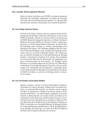 Dra. Lourdes Teresa Agreano Moreno
Obtuvo el grado de doctora en la UNAM, en donde actualmente
desarrolla sus actividades académicas. Su trabajo de investiga-
ción trata sobre la ultraestructura de plantas y en especial sobre
las partículas nucleares relacionadas con la expresión genética.
Dr. Luis Felipe Jiménez García
El doctor Luis Felipe Jiménez García es profesor titular del De-
partamento de Biología Celular de la Facultad de Ciencias de la
UNAM. Es biólogo, maestro en ciencias y doctor en ciencias por
la UNAM. Realizó investigación doctoral en el Baylor College of
Medicine del Centro Médico de Houston, Texas y trabajo pos-
doctoral en el Cold Spring Harbor Laboratory, de Nueva York.
Ha publicado varios artículos en revistas especializadas como
Journal of Cell Science, Cell, Molecular Biology of the Cell, Jour-
nal of Structural Biology y otras. También ha impartido nume-
rosos cursos en el área de la Biología Celular y de la Microsco-
pia. Es miembro fundador de la Sociedad Mexicana de Biología
Celular y actualmente presidente de la misma. Fue presidente
de la Asociación Mexicana de Microscopia. Ha organizado con-
gresos internacionales de microscopia y de biología celular.
Pertenece a la Academia Mexicana de Ciencias. En 1998 obtuvo
la Distinción Universidad Nacional en Docencia en Ciencias Na-
turales. Fue coordinador de investigación y coordinador gene-
ral del Departamento de Biología de la Facultad de Ciencias de
la UNAM. Su trabajo se centra en la biología celular y molecu-
lar del núcleo.
Dr. Luis Fernando Covarrubias Robles
Químico, maestro y doctor en Ciencias Biomédicas, Postdocto-
ral Institute for Cancer Research. Trabaja sobre las células tron-
cales y su potencial diferenciativo, su relación con los orígenes
de cáncer, la regulación y el papel de la muerte celular en el de-
sarrollo embrionario y en enfermedades, regulación de la proli-
feración, la diferenciación y la muerte celular con énfasis en los
mecanismos moleculares que coordinan estos procesos y el con-
trol de los procesos regenerativos en mamíferos. Obtuvo el Pre-
mio Weissman de la Academia de la Investigación Científica en
1990. Es miembro de la Sociedad Mexicana de Biología Celular,
de la Sociedad Mexicana de Bioquímica y de la Sociedad Mexica-
na de Biología del Desarrollo, así como de la Red de Medicina
Genómica de la Academia Mexicana de Ciencias.
ACERCA DE LOS AUTORES xxxv
 