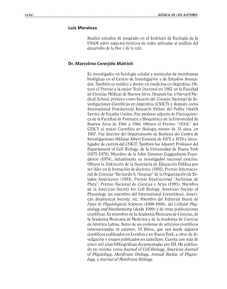 Luis Mendoza
Realizó estudios de posgrado en el Instituto de Ecología de la
UNAM sobre aspectos teóricos de redes aplicadas al análisis del
desarrollo de la flor y de la raíz.
Dr. Marcelino Cereijido Mattioli
Es investigador en fisiología celular y molecular de membranas
biológicas en el Centro de Investigación y de Estudios Avanza-
dos. También es médico y doctor en medicina en Argentina. Ob-
tuvo el Premio a la mejor Tesis Doctoral en 1962 en la Facultad
de Ciencias Médicas de Buenos Aires. Después fue a Harvard Me-
dical School, primero como becario del Consejo Nacional de In-
vestigaciones Científicas en Argentina (CNICT) y después como
International Postdoctoral Research Fellow del Public Health
Service de Estados Unidos. Fue profesor adjunto de Fisicoquími-
ca de la Facultad de Farmacia y Bioquímica de la Universidad de
Buenos Aires de 1964 a 1966. Obtuvo el Premio “ODOL” del
CNICT al mejor Científico en Biología menor de 35 años, en
1967. Fue director del Departamento de Biofísica del Centro de
Investigaciones Médicas Albert Einstein de 1972 a 1976 e inves-
tigador de carrera del CNICT. También fue Adjunct Professor del
Departament of Cell Biology, de la Universidad de Nueva York
(1975-1979). Miembro de la John Simmon Guggenheim Foun-
dation (1974). Actualmente es investigador nacional emérito.
Obtuvo la Distinción de la Secretaría de Educación Pública por
ser líder en la formación de doctores (1992). Premio Internacio-
nal de Ciencias “Bernardo A. Houssay” de la Organización de Es-
tados Americanos (1993). Premio Internacional “Juchiman de
Plata”. Premio Nacional de Ciencias y Artes (1995). Miembro
de la American Society for Cell Biology, American Society of
Physiology (ex miembro del International Committee), Ameri-
can Biophysical Society, etc. Miembro del Editorial Board de
News in Physiological Sciences (1989-1998), del Cellular Phy-
siology and Biochemistry (desde 1990) y de otras publicaciones
científicas. Es miembro de la Academia Mexicana de Ciencias, de
la Academia Mexicana de Medicina y de la Academia de Ciencias
de América Latina. Autor de un centenar de artículos científicos
internacionales in extenso, 10 libros, que van desde algunos
científicos publicados en Londres y en Nueva York, a otros de di-
vulgación y ensayo publicados en castellano. Cuenta con más de
cinco mil citas bibliográficas documentadas por ISI. Ha publica-
do en revistas como Journal of Cell Biology, American Journal
of Physiology, Membrane Biology, Annual Review of Physio-
logy, y Journal of Membrane Biology.
xxxvi ACERCA DE LOS AUTORES
 