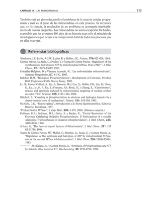 También está en pleno desarrollo el problema de la muerte celular progra-
mada y cuál es el papel de las mitocondrias en este proceso. Se reconoce
que, en la ciencia, la resolución de un problema se acompaña inevitable-
mente de nuevas preguntas. Las mitocondrias no son la excepción. De hecho,
es posible que los primeros 100 años de su historia sean sólo el principio de
investigaciones que lleven a la comprensión total de todos los procesos que
en ellas ocurren.
Abrahams, J.P.; Leslie, A.G.W.; Lutter, R. y Walker, J.E., Nature, 370: 621-628, 1994.
Gómez-Puyou, A.; Ayala, G.; Muller, V. y Tuena de Gómez-Puyou. “Regulation of the
Synthesis and hidrolysis of ATP by mitochondrial ATPase. Role of Mg2+
”, J. Biol.
Chem., 22: 13673-13679, 1983.
González-Halphen, D. y Vázquez Acevedo, M., “Las enfermedades mitocondriales”,
Mensaje Bioquímico XIX, 61-93, 1995.
Kalchar, H.M., “Biological Phosphorylations”, Development of Concepts, Prentice
Hall, Englewood Cliffs, Nueva Jersey, 1969.
Li, H.; Kumar Colluri, S.; Gu, J.; Dawson, M.I.; Cao, X.; Hobbs, P.D.; Lin, B.; Chen,
G.; Lu, J.; Lin, F., Xie, Z.; Fontana, J.A.; Reed, J.C. y Zhang, X., “Cytochrome C
release and apoptosis induced by mitochondrial targeting of nuclear orphan
receptor TR3”, Science, 289: 1159-1164, 2000.
Mitchell, P., “Coupling of phosphorylation to electron and hydrogen transfer by a
chemi-osmotic type of mechanism”, Nature, 191: 144-148, 1961.
Nicholls, D.G., “Bioenergética”, Introducción a la Teoría Quimiosmótica, Editorial
Reverté, Barcelona, 1987.
“Proton Motive ATPases”, J. Exp. Biol., 203: 1-170, 2000. (Número especial.)
Pullman, H.S.; Pullman, M.E.; Datta, A. y Racker, E., “Partial Resolution of the
Enzymes Catalyzing Oxidative Phosphorylation. II Participation of a soluble
Adenosine Triphosphatase in oxidative phosphorylation”, J. Biol. Chem., 235:
3330-3336, 1960.
Schatz, G., “The Protein Import System of Mitochondria”, J. Biol. Chem., 271: 317
63-31766, 1996.
Tuena de Gómez-Puyou, MT. Muller, U.; Dreyfus, G.; Ayala, G. y Gómez-Puyou, A.,
“Regulation of the synthesis and hidrolysis of ATP by mitochondrial ATPase,
role of the natural APPase inhibitor protein”, J. Biol. Chem. 258: 13680-13684,
1983.
, M.; García, J.J. y Gómez-Puyou, A., “Synthesis of Pyrophosphate and ATP
by Soluble Mitochondrial F1”, Biochemistry, 32: 2213-2218, 1993.
CAPÍTULO 10 LAS MITOCONDRIAS 313
Referencias bibliográficas
 